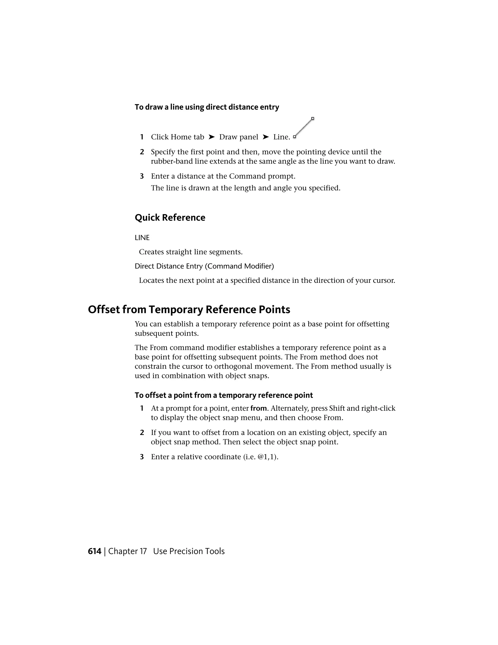 To draw a line using direct distance entry
1 Click Home tab ➤ Draw panel ➤ Line.
2 Specify the first point and then, move the pointing device until the
rubber-band line extends at the same angle as the line you want to draw.
3 Enter a distance at the Command prompt.
The line is drawn at the length and angle you specified.
Quick Reference
LINE
Creates straight line segments.
Direct Distance Entry (Command Modifier)
Locates the next point at a specified distance in the direction of your cursor.
Offset from Temporary Reference Points
You can establish a temporary reference point as a base point for offsetting
subsequent points.
The From command modifier establishes a temporary reference point as a
base point for offsetting subsequent points. The From method does not
constrain the cursor to orthogonal movement. The From method usually is
used in combination with object snaps.
To offset a point from a temporary reference point
1 At a prompt for a point, enter from. Alternately, press Shift and right-click
to display the object snap menu, and then choose From.
2 If you want to offset from a location on an existing object, specify an
object snap method. Then select the object snap point.
3 Enter a relative coordinate (i.e. @1,1).
614 | Chapter 17 Use Precision Tools
 