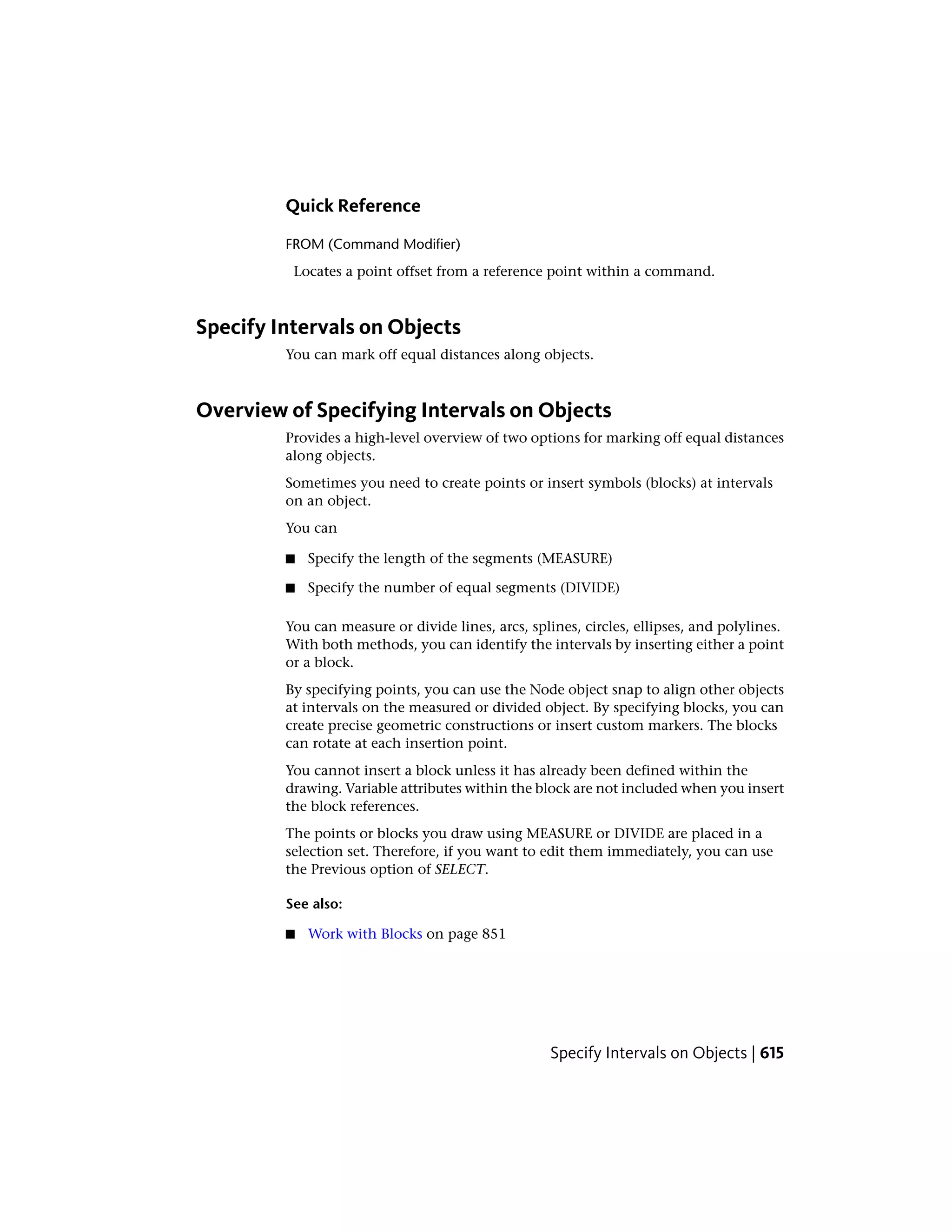 Quick Reference
FROM (Command Modifier)
Locates a point offset from a reference point within a command.
Specify Intervals on Objects
You can mark off equal distances along objects.
Overview of Specifying Intervals on Objects
Provides a high-level overview of two options for marking off equal distances
along objects.
Sometimes you need to create points or insert symbols (blocks) at intervals
on an object.
You can
■ Specify the length of the segments (MEASURE)
■ Specify the number of equal segments (DIVIDE)
You can measure or divide lines, arcs, splines, circles, ellipses, and polylines.
With both methods, you can identify the intervals by inserting either a point
or a block.
By specifying points, you can use the Node object snap to align other objects
at intervals on the measured or divided object. By specifying blocks, you can
create precise geometric constructions or insert custom markers. The blocks
can rotate at each insertion point.
You cannot insert a block unless it has already been defined within the
drawing. Variable attributes within the block are not included when you insert
the block references.
The points or blocks you draw using MEASURE or DIVIDE are placed in a
selection set. Therefore, if you want to edit them immediately, you can use
the Previous option of SELECT.
See also:
■ Work with Blocks on page 851
Specify Intervals on Objects | 615
 
