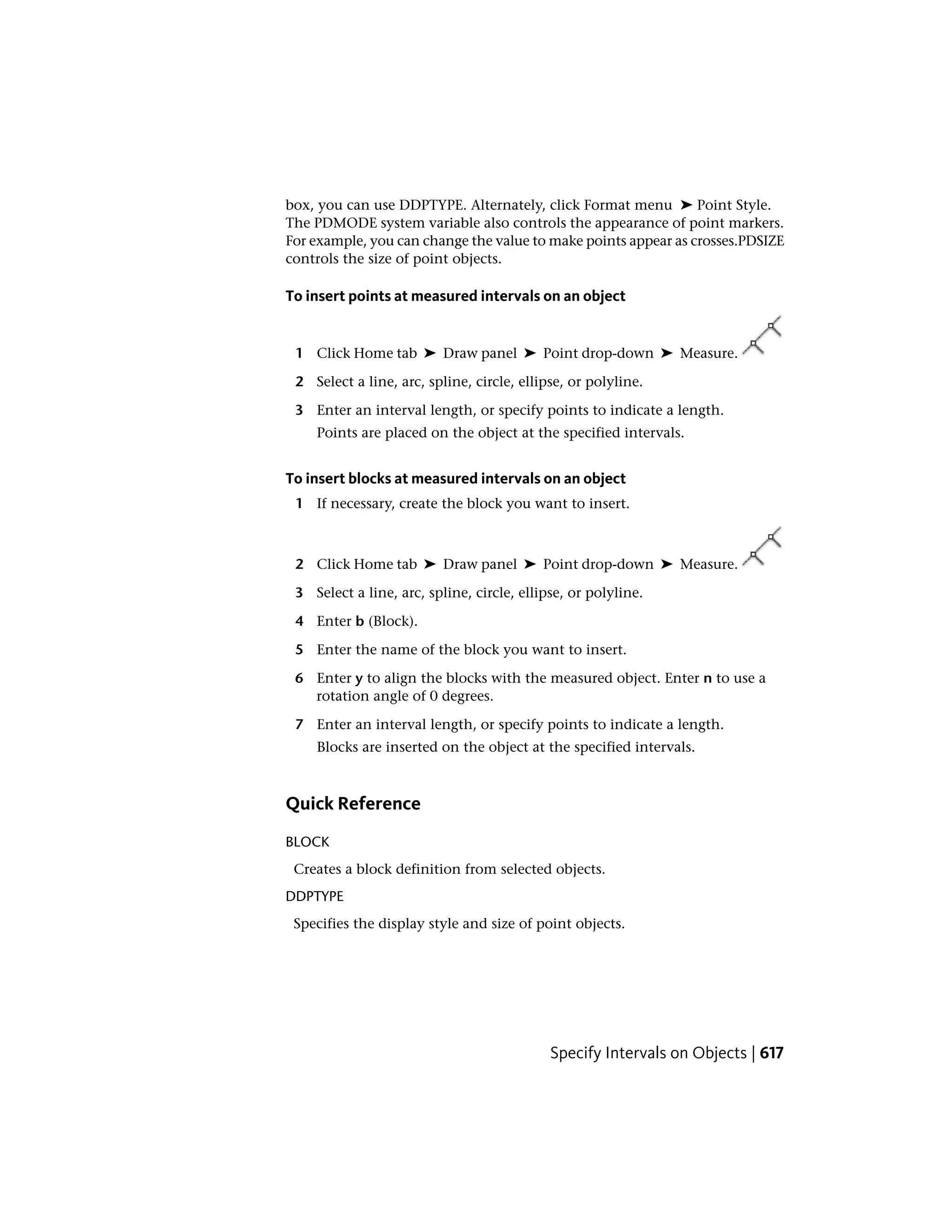 box, you can use DDPTYPE. Alternately, click Format menu ➤ Point Style.
The PDMODE system variable also controls the appearance of point markers.
For example, you can change the value to make points appear as crosses.PDSIZE
controls the size of point objects.
To insert points at measured intervals on an object
1 Click Home tab ➤ Draw panel ➤ Point drop-down ➤ Measure.
2 Select a line, arc, spline, circle, ellipse, or polyline.
3 Enter an interval length, or specify points to indicate a length.
Points are placed on the object at the specified intervals.
To insert blocks at measured intervals on an object
1 If necessary, create the block you want to insert.
2 Click Home tab ➤ Draw panel ➤ Point drop-down ➤ Measure.
3 Select a line, arc, spline, circle, ellipse, or polyline.
4 Enter b (Block).
5 Enter the name of the block you want to insert.
6 Enter y to align the blocks with the measured object. Enter n to use a
rotation angle of 0 degrees.
7 Enter an interval length, or specify points to indicate a length.
Blocks are inserted on the object at the specified intervals.
Quick Reference
BLOCK
Creates a block definition from selected objects.
DDPTYPE
Specifies the display style and size of point objects.
Specify Intervals on Objects | 617
 