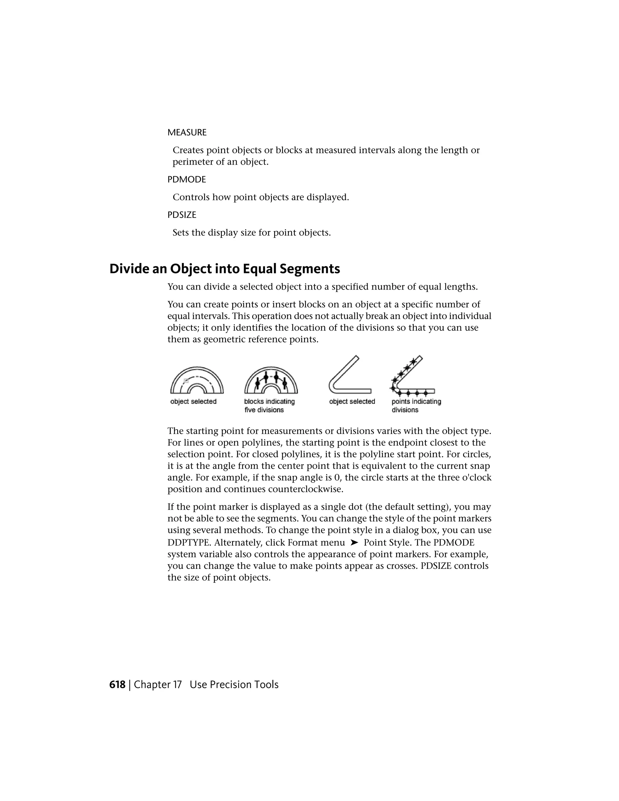 MEASURE
Creates point objects or blocks at measured intervals along the length or
perimeter of an object.
PDMODE
Controls how point objects are displayed.
PDSIZE
Sets the display size for point objects.
Divide an Object into Equal Segments
You can divide a selected object into a specified number of equal lengths.
You can create points or insert blocks on an object at a specific number of
equal intervals. This operation does not actually break an object into individual
objects; it only identifies the location of the divisions so that you can use
them as geometric reference points.
The starting point for measurements or divisions varies with the object type.
For lines or open polylines, the starting point is the endpoint closest to the
selection point. For closed polylines, it is the polyline start point. For circles,
it is at the angle from the center point that is equivalent to the current snap
angle. For example, if the snap angle is 0, the circle starts at the three o'clock
position and continues counterclockwise.
If the point marker is displayed as a single dot (the default setting), you may
not be able to see the segments. You can change the style of the point markers
using several methods. To change the point style in a dialog box, you can use
DDPTYPE. Alternately, click Format menu ➤ Point Style. The PDMODE
system variable also controls the appearance of point markers. For example,
you can change the value to make points appear as crosses. PDSIZE controls
the size of point objects.
618 | Chapter 17 Use Precision Tools
 