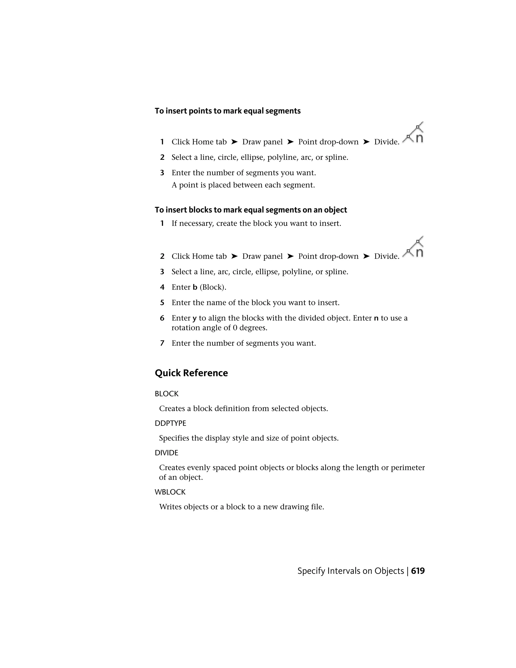 To insert points to mark equal segments
1 Click Home tab ➤ Draw panel ➤ Point drop-down ➤ Divide.
2 Select a line, circle, ellipse, polyline, arc, or spline.
3 Enter the number of segments you want.
A point is placed between each segment.
To insert blocks to mark equal segments on an object
1 If necessary, create the block you want to insert.
2 Click Home tab ➤ Draw panel ➤ Point drop-down ➤ Divide.
3 Select a line, arc, circle, ellipse, polyline, or spline.
4 Enter b (Block).
5 Enter the name of the block you want to insert.
6 Enter y to align the blocks with the divided object. Enter n to use a
rotation angle of 0 degrees.
7 Enter the number of segments you want.
Quick Reference
BLOCK
Creates a block definition from selected objects.
DDPTYPE
Specifies the display style and size of point objects.
DIVIDE
Creates evenly spaced point objects or blocks along the length or perimeter
of an object.
WBLOCK
Writes objects or a block to a new drawing file.
Specify Intervals on Objects | 619
 