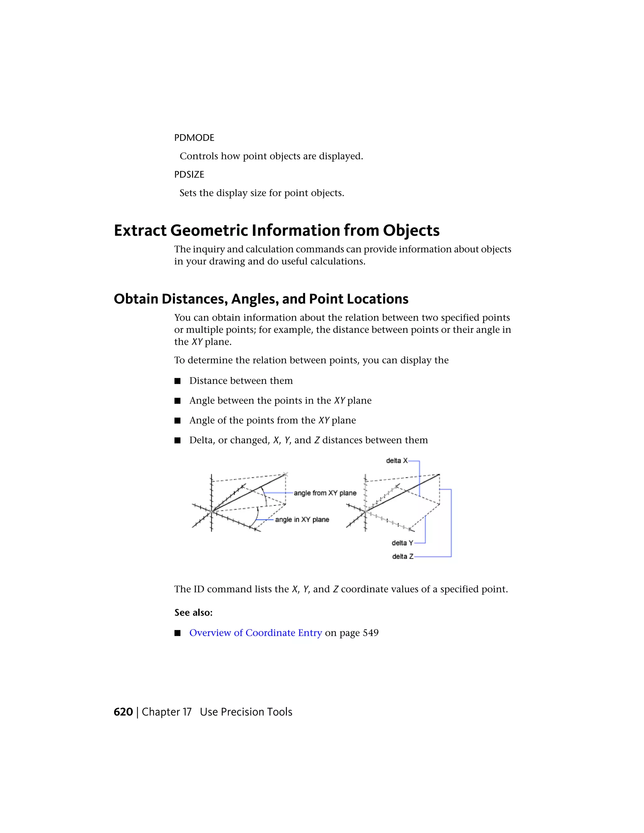 PDMODE
Controls how point objects are displayed.
PDSIZE
Sets the display size for point objects.
Extract Geometric Information from Objects
The inquiry and calculation commands can provide information about objects
in your drawing and do useful calculations.
Obtain Distances, Angles, and Point Locations
You can obtain information about the relation between two specified points
or multiple points; for example, the distance between points or their angle in
the XY plane.
To determine the relation between points, you can display the
■ Distance between them
■ Angle between the points in the XY plane
■ Angle of the points from the XY plane
■ Delta, or changed, X, Y, and Z distances between them
The ID command lists the X, Y, and Z coordinate values of a specified point.
See also:
■ Overview of Coordinate Entry on page 549
620 | Chapter 17 Use Precision Tools
 
