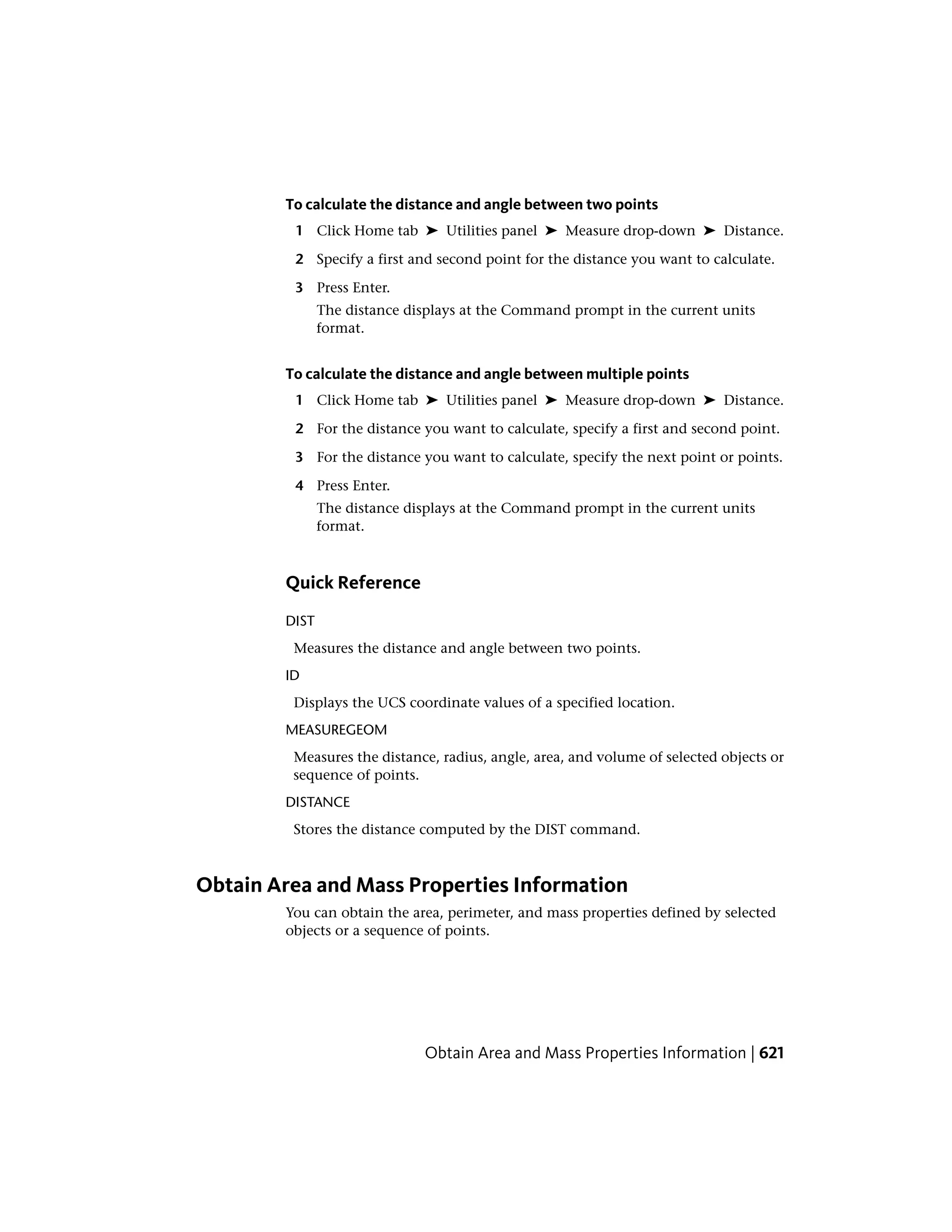 To calculate the distance and angle between two points
1 Click Home tab ➤ Utilities panel ➤ Measure drop-down ➤ Distance.
2 Specify a first and second point for the distance you want to calculate.
3 Press Enter.
The distance displays at the Command prompt in the current units
format.
To calculate the distance and angle between multiple points
1 Click Home tab ➤ Utilities panel ➤ Measure drop-down ➤ Distance.
2 For the distance you want to calculate, specify a first and second point.
3 For the distance you want to calculate, specify the next point or points.
4 Press Enter.
The distance displays at the Command prompt in the current units
format.
Quick Reference
DIST
Measures the distance and angle between two points.
ID
Displays the UCS coordinate values of a specified location.
MEASUREGEOM
Measures the distance, radius, angle, area, and volume of selected objects or
sequence of points.
DISTANCE
Stores the distance computed by the DIST command.
Obtain Area and Mass Properties Information
You can obtain the area, perimeter, and mass properties defined by selected
objects or a sequence of points.
Obtain Area and Mass Properties Information | 621
 