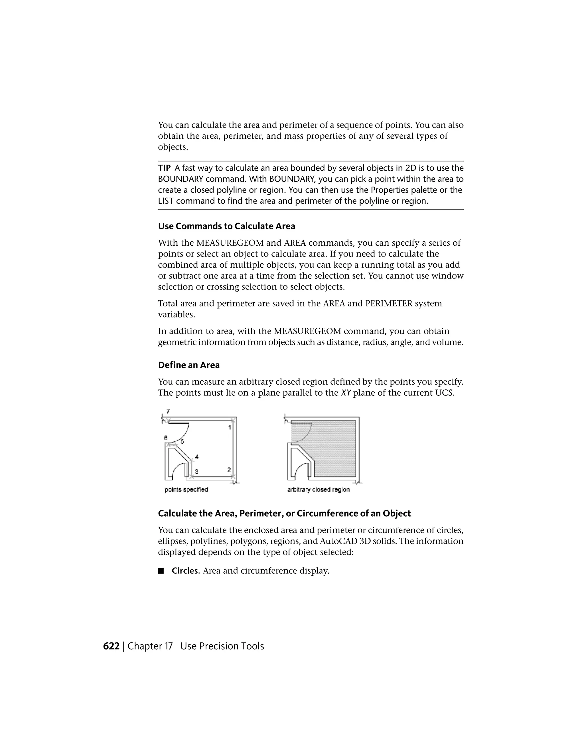 You can calculate the area and perimeter of a sequence of points. You can also
obtain the area, perimeter, and mass properties of any of several types of
objects.
TIP A fast way to calculate an area bounded by several objects in 2D is to use the
BOUNDARY command. With BOUNDARY, you can pick a point within the area to
create a closed polyline or region. You can then use the Properties palette or the
LIST command to find the area and perimeter of the polyline or region.
Use Commands to Calculate Area
With the MEASUREGEOM and AREA commands, you can specify a series of
points or select an object to calculate area. If you need to calculate the
combined area of multiple objects, you can keep a running total as you add
or subtract one area at a time from the selection set. You cannot use window
selection or crossing selection to select objects.
Total area and perimeter are saved in the AREA and PERIMETER system
variables.
In addition to area, with the MEASUREGEOM command, you can obtain
geometric information from objects such as distance, radius, angle, and volume.
Define an Area
You can measure an arbitrary closed region defined by the points you specify.
The points must lie on a plane parallel to the XY plane of the current UCS.
Calculate the Area, Perimeter, or Circumference of an Object
You can calculate the enclosed area and perimeter or circumference of circles,
ellipses, polylines, polygons, regions, and AutoCAD 3D solids. The information
displayed depends on the type of object selected:
■ Circles. Area and circumference display.
622 | Chapter 17 Use Precision Tools
 