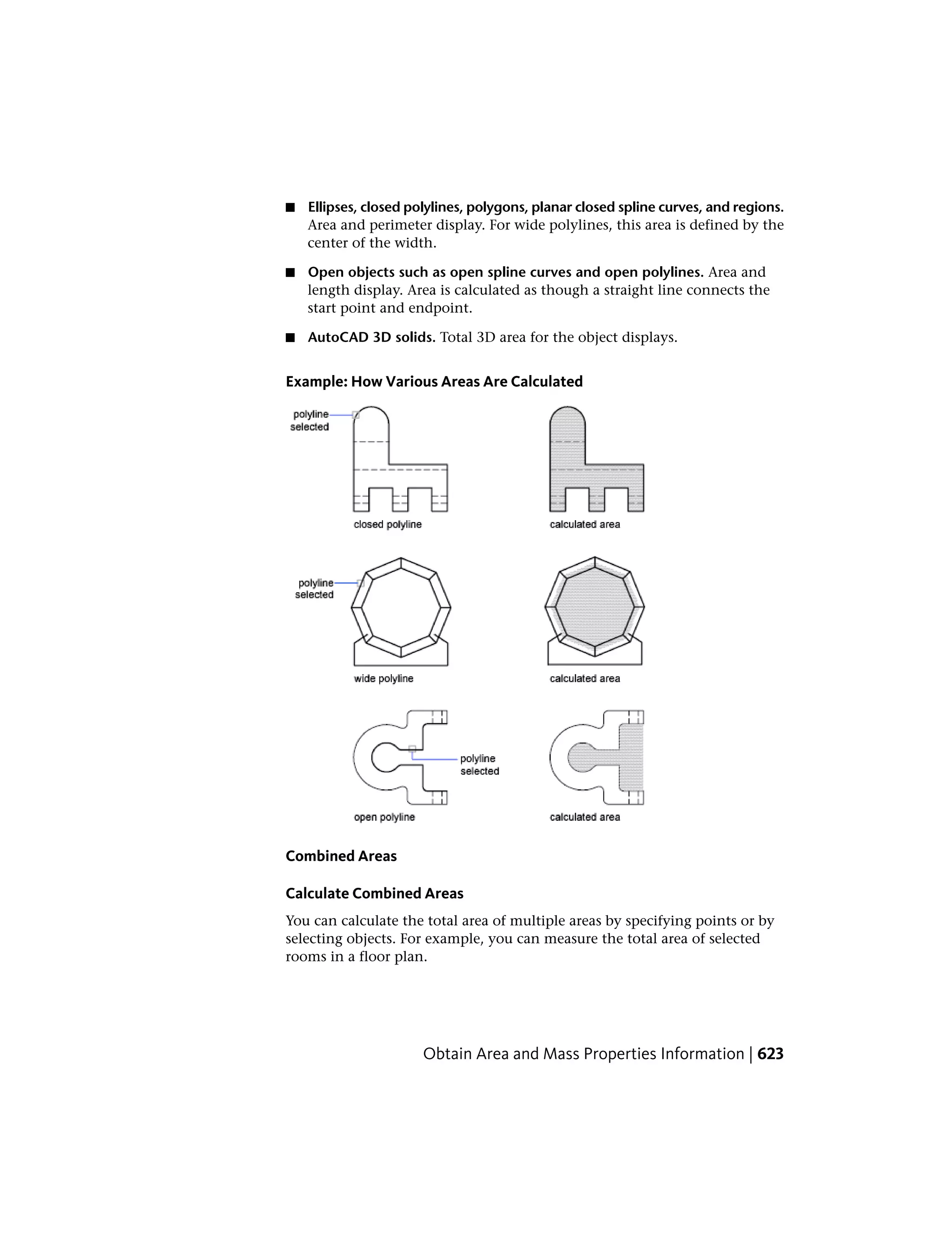 ■ Ellipses, closed polylines, polygons, planar closed spline curves, and regions.
Area and perimeter display. For wide polylines, this area is defined by the
center of the width.
■ Open objects such as open spline curves and open polylines. Area and
length display. Area is calculated as though a straight line connects the
start point and endpoint.
■ AutoCAD 3D solids. Total 3D area for the object displays.
Example: How Various Areas Are Calculated
Combined Areas
Calculate Combined Areas
You can calculate the total area of multiple areas by specifying points or by
selecting objects. For example, you can measure the total area of selected
rooms in a floor plan.
Obtain Area and Mass Properties Information | 623
 