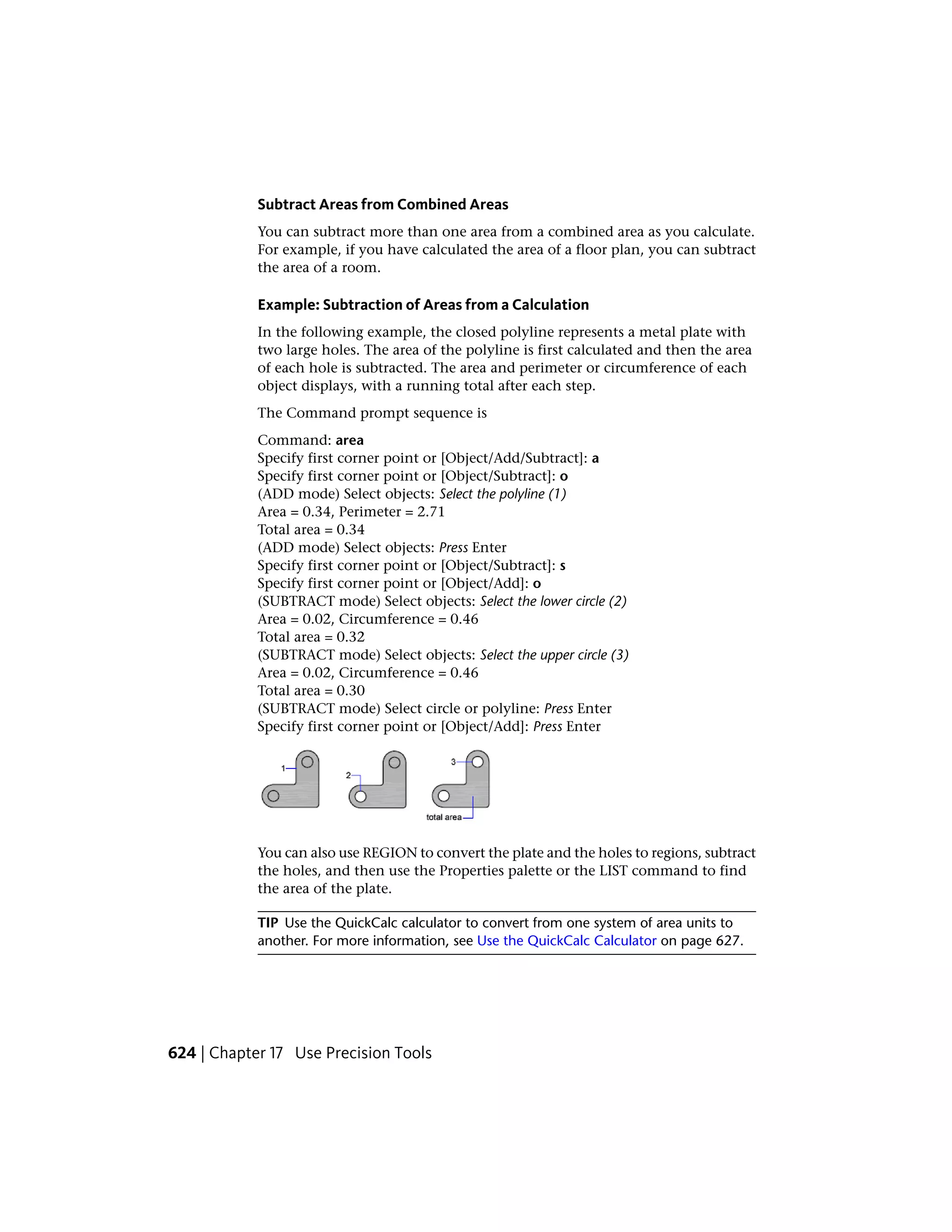 Subtract Areas from Combined Areas
You can subtract more than one area from a combined area as you calculate.
For example, if you have calculated the area of a floor plan, you can subtract
the area of a room.
Example: Subtraction of Areas from a Calculation
In the following example, the closed polyline represents a metal plate with
two large holes. The area of the polyline is first calculated and then the area
of each hole is subtracted. The area and perimeter or circumference of each
object displays, with a running total after each step.
The Command prompt sequence is
Command: area
Specify first corner point or [Object/Add/Subtract]: a
Specify first corner point or [Object/Subtract]: o
(ADD mode) Select objects: Select the polyline (1)
Area = 0.34, Perimeter = 2.71
Total area = 0.34
(ADD mode) Select objects: Press Enter
Specify first corner point or [Object/Subtract]: s
Specify first corner point or [Object/Add]: o
(SUBTRACT mode) Select objects: Select the lower circle (2)
Area = 0.02, Circumference = 0.46
Total area = 0.32
(SUBTRACT mode) Select objects: Select the upper circle (3)
Area = 0.02, Circumference = 0.46
Total area = 0.30
(SUBTRACT mode) Select circle or polyline: Press Enter
Specify first corner point or [Object/Add]: Press Enter
You can also use REGION to convert the plate and the holes to regions, subtract
the holes, and then use the Properties palette or the LIST command to find
the area of the plate.
TIP Use the QuickCalc calculator to convert from one system of area units to
another. For more information, see Use the QuickCalc Calculator on page 627.
624 | Chapter 17 Use Precision Tools
 