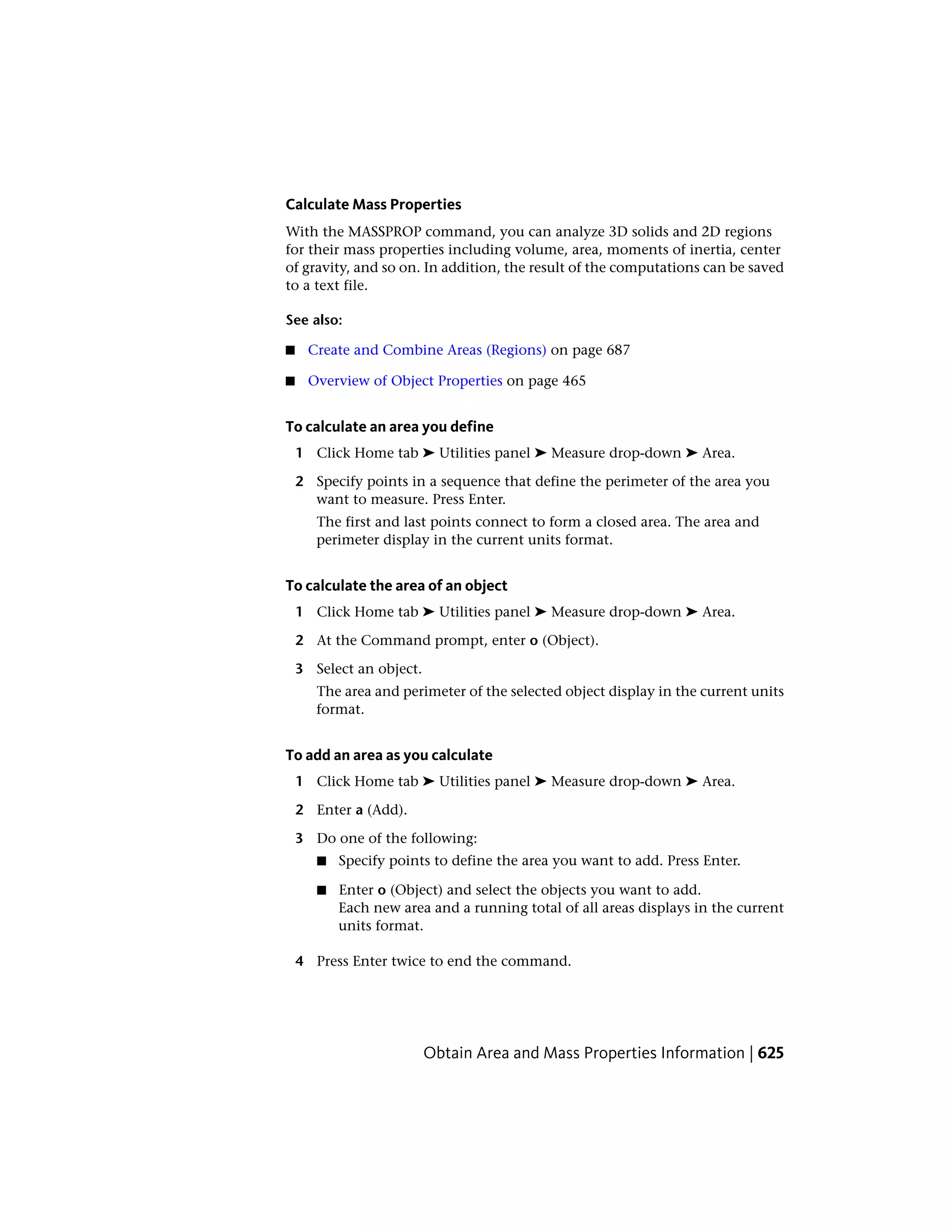 Calculate Mass Properties
With the MASSPROP command, you can analyze 3D solids and 2D regions
for their mass properties including volume, area, moments of inertia, center
of gravity, and so on. In addition, the result of the computations can be saved
to a text file.
See also:
■ Create and Combine Areas (Regions) on page 687
■ Overview of Object Properties on page 465
To calculate an area you define
1 Click Home tab ➤ Utilities panel ➤ Measure drop-down ➤ Area.
2 Specify points in a sequence that define the perimeter of the area you
want to measure. Press Enter.
The first and last points connect to form a closed area. The area and
perimeter display in the current units format.
To calculate the area of an object
1 Click Home tab ➤ Utilities panel ➤ Measure drop-down ➤ Area.
2 At the Command prompt, enter o (Object).
3 Select an object.
The area and perimeter of the selected object display in the current units
format.
To add an area as you calculate
1 Click Home tab ➤ Utilities panel ➤ Measure drop-down ➤ Area.
2 Enter a (Add).
3 Do one of the following:
■ Specify points to define the area you want to add. Press Enter.
■ Enter o (Object) and select the objects you want to add.
Each new area and a running total of all areas displays in the current
units format.
4 Press Enter twice to end the command.
Obtain Area and Mass Properties Information | 625
 