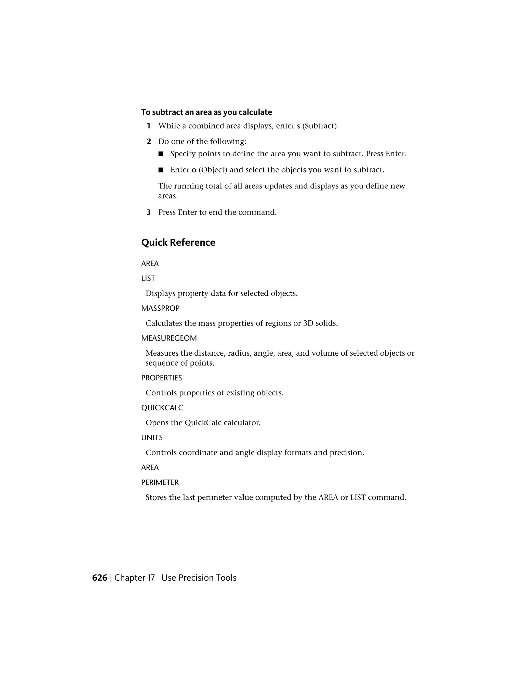 To subtract an area as you calculate
1 While a combined area displays, enter s (Subtract).
2 Do one of the following:
■ Specify points to define the area you want to subtract. Press Enter.
■ Enter o (Object) and select the objects you want to subtract.
The running total of all areas updates and displays as you define new
areas.
3 Press Enter to end the command.
Quick Reference
AREA
LIST
Displays property data for selected objects.
MASSPROP
Calculates the mass properties of regions or 3D solids.
MEASUREGEOM
Measures the distance, radius, angle, area, and volume of selected objects or
sequence of points.
PROPERTIES
Controls properties of existing objects.
QUICKCALC
Opens the QuickCalc calculator.
UNITS
Controls coordinate and angle display formats and precision.
AREA
PERIMETER
Stores the last perimeter value computed by the AREA or LIST command.
626 | Chapter 17 Use Precision Tools
 