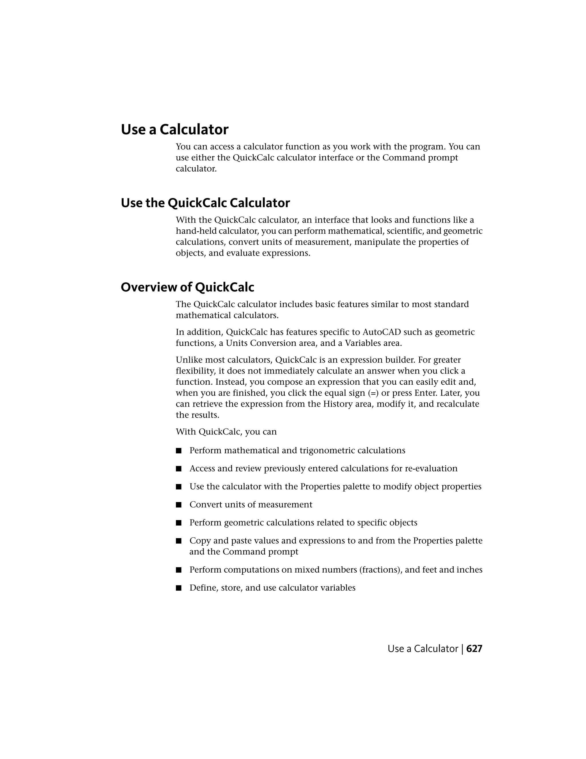 Use a Calculator
You can access a calculator function as you work with the program. You can
use either the QuickCalc calculator interface or the Command prompt
calculator.
Use the QuickCalc Calculator
With the QuickCalc calculator, an interface that looks and functions like a
hand-held calculator, you can perform mathematical, scientific, and geometric
calculations, convert units of measurement, manipulate the properties of
objects, and evaluate expressions.
Overview of QuickCalc
The QuickCalc calculator includes basic features similar to most standard
mathematical calculators.
In addition, QuickCalc has features specific to AutoCAD such as geometric
functions, a Units Conversion area, and a Variables area.
Unlike most calculators, QuickCalc is an expression builder. For greater
flexibility, it does not immediately calculate an answer when you click a
function. Instead, you compose an expression that you can easily edit and,
when you are finished, you click the equal sign (=) or press Enter. Later, you
can retrieve the expression from the History area, modify it, and recalculate
the results.
With QuickCalc, you can
■ Perform mathematical and trigonometric calculations
■ Access and review previously entered calculations for re-evaluation
■ Use the calculator with the Properties palette to modify object properties
■ Convert units of measurement
■ Perform geometric calculations related to specific objects
■ Copy and paste values and expressions to and from the Properties palette
and the Command prompt
■ Perform computations on mixed numbers (fractions), and feet and inches
■ Define, store, and use calculator variables
Use a Calculator | 627
 