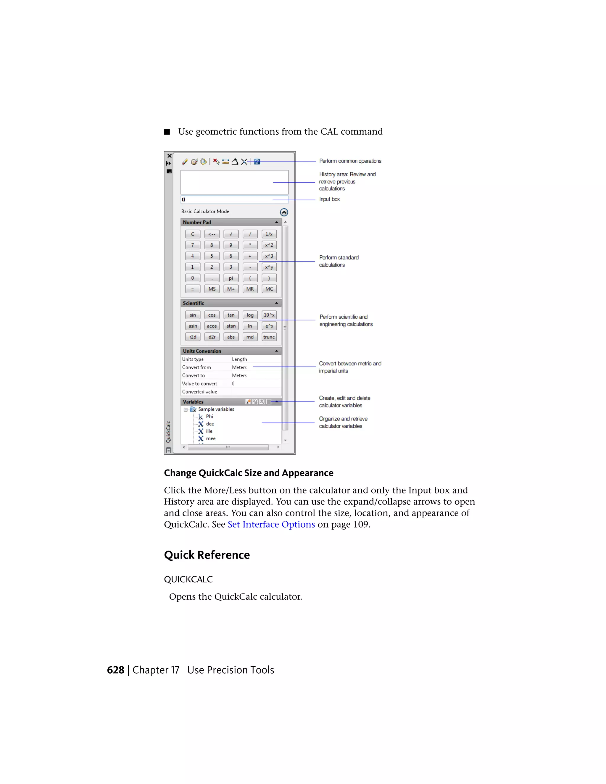 ■ Use geometric functions from the CAL command
Change QuickCalc Size and Appearance
Click the More/Less button on the calculator and only the Input box and
History area are displayed. You can use the expand/collapse arrows to open
and close areas. You can also control the size, location, and appearance of
QuickCalc. See Set Interface Options on page 109.
Quick Reference
QUICKCALC
Opens the QuickCalc calculator.
628 | Chapter 17 Use Precision Tools
 