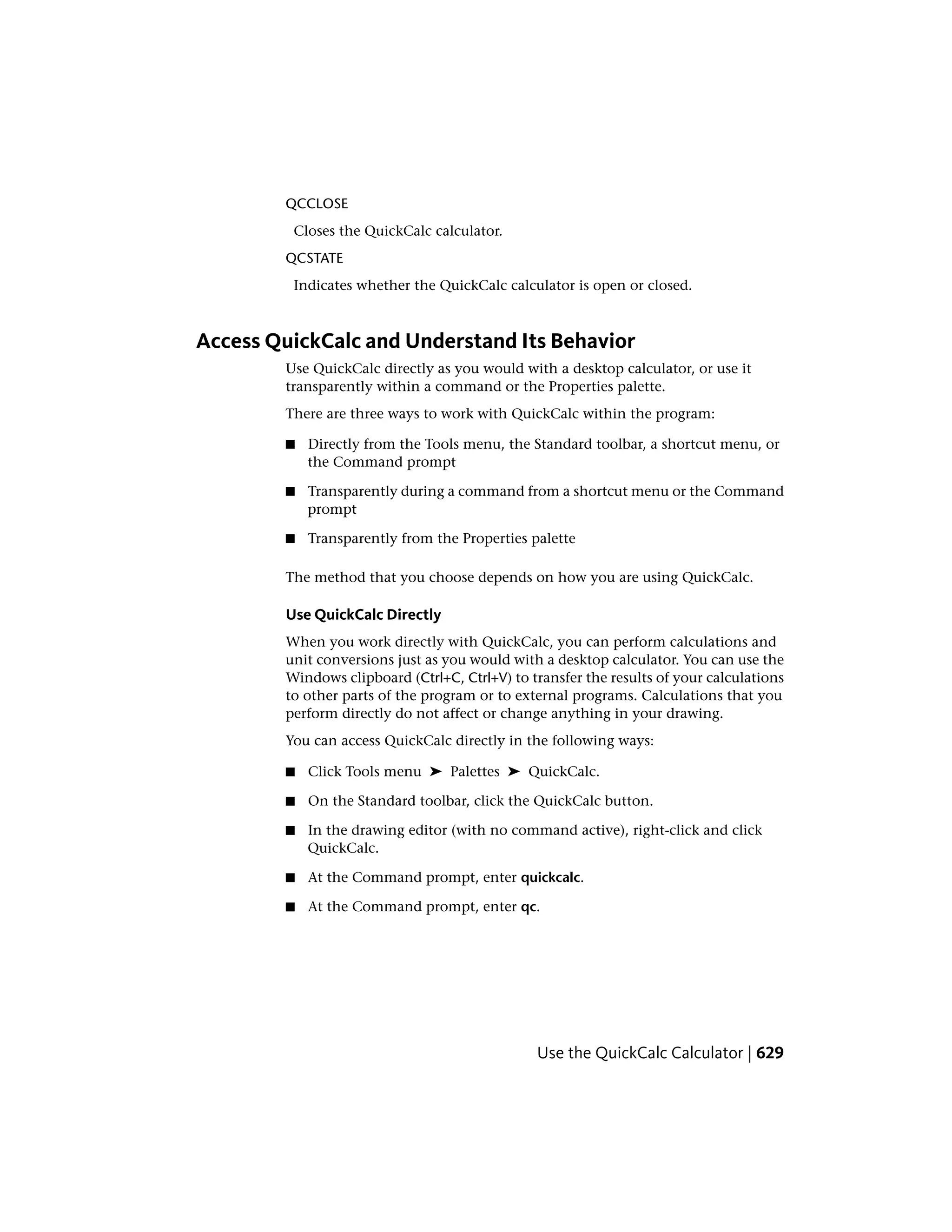 QCCLOSE
Closes the QuickCalc calculator.
QCSTATE
Indicates whether the QuickCalc calculator is open or closed.
Access QuickCalc and Understand Its Behavior
Use QuickCalc directly as you would with a desktop calculator, or use it
transparently within a command or the Properties palette.
There are three ways to work with QuickCalc within the program:
■ Directly from the Tools menu, the Standard toolbar, a shortcut menu, or
the Command prompt
■ Transparently during a command from a shortcut menu or the Command
prompt
■ Transparently from the Properties palette
The method that you choose depends on how you are using QuickCalc.
Use QuickCalc Directly
When you work directly with QuickCalc, you can perform calculations and
unit conversions just as you would with a desktop calculator. You can use the
Windows clipboard (Ctrl+C, Ctrl+V) to transfer the results of your calculations
to other parts of the program or to external programs. Calculations that you
perform directly do not affect or change anything in your drawing.
You can access QuickCalc directly in the following ways:
■ Click Tools menu ➤ Palettes ➤ QuickCalc.
■ On the Standard toolbar, click the QuickCalc button.
■ In the drawing editor (with no command active), right-click and click
QuickCalc.
■ At the Command prompt, enter quickcalc.
■ At the Command prompt, enter qc.
Use the QuickCalc Calculator | 629
 