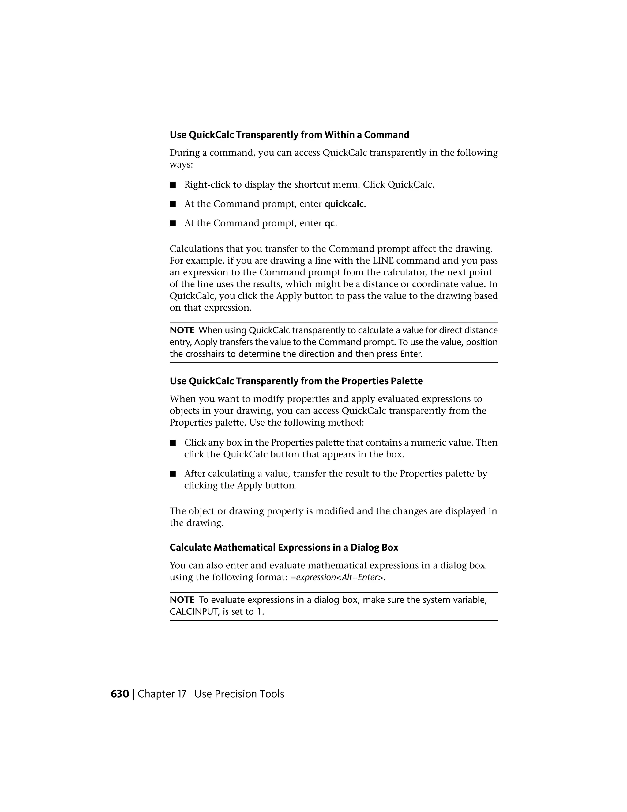 Use QuickCalc Transparently from Within a Command
During a command, you can access QuickCalc transparently in the following
ways:
■ Right-click to display the shortcut menu. Click QuickCalc.
■ At the Command prompt, enter quickcalc.
■ At the Command prompt, enter qc.
Calculations that you transfer to the Command prompt affect the drawing.
For example, if you are drawing a line with the LINE command and you pass
an expression to the Command prompt from the calculator, the next point
of the line uses the results, which might be a distance or coordinate value. In
QuickCalc, you click the Apply button to pass the value to the drawing based
on that expression.
NOTE When using QuickCalc transparently to calculate a value for direct distance
entry, Apply transfers the value to the Command prompt. To use the value, position
the crosshairs to determine the direction and then press Enter.
Use QuickCalc Transparently from the Properties Palette
When you want to modify properties and apply evaluated expressions to
objects in your drawing, you can access QuickCalc transparently from the
Properties palette. Use the following method:
■ Click any box in the Properties palette that contains a numeric value. Then
click the QuickCalc button that appears in the box.
■ After calculating a value, transfer the result to the Properties palette by
clicking the Apply button.
The object or drawing property is modified and the changes are displayed in
the drawing.
Calculate Mathematical Expressions in a Dialog Box
You can also enter and evaluate mathematical expressions in a dialog box
using the following format: =expression<Alt+Enter>.
NOTE To evaluate expressions in a dialog box, make sure the system variable,
CALCINPUT, is set to 1.
630 | Chapter 17 Use Precision Tools
 