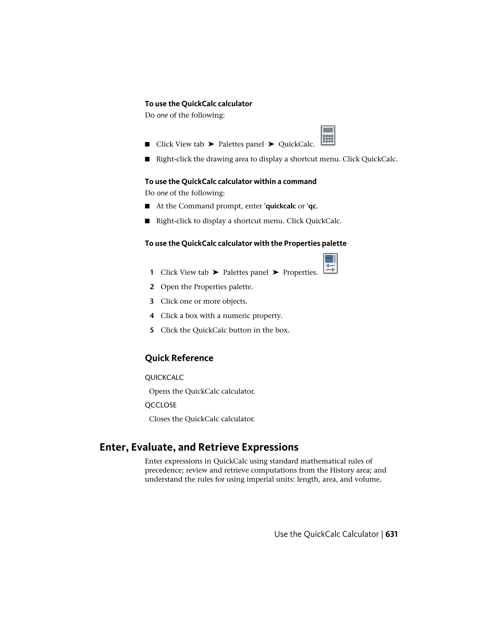 To use the QuickCalc calculator
Do one of the following:
■ Click View tab ➤ Palettes panel ➤ QuickCalc.
■ Right-click the drawing area to display a shortcut menu. Click QuickCalc.
To use the QuickCalc calculator within a command
Do one of the following:
■ At the Command prompt, enter 'quickcalc or 'qc.
■ Right-click to display a shortcut menu. Click QuickCalc.
To use the QuickCalc calculator with the Properties palette
1 Click View tab ➤ Palettes panel ➤ Properties.
2 Open the Properties palette.
3 Click one or more objects.
4 Click a box with a numeric property.
5 Click the QuickCalc button in the box.
Quick Reference
QUICKCALC
Opens the QuickCalc calculator.
QCCLOSE
Closes the QuickCalc calculator.
Enter, Evaluate, and Retrieve Expressions
Enter expressions in QuickCalc using standard mathematical rules of
precedence; review and retrieve computations from the History area; and
understand the rules for using imperial units: length, area, and volume.
Use the QuickCalc Calculator | 631
 