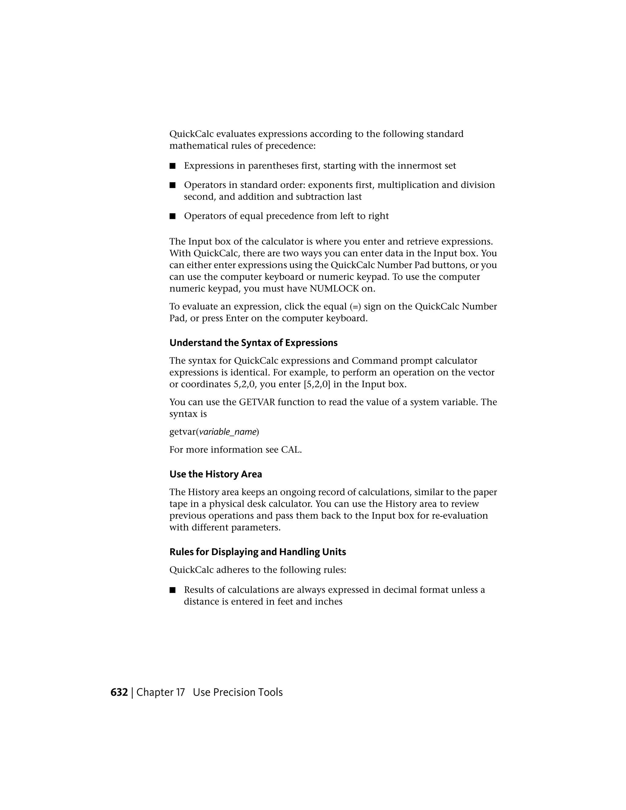 QuickCalc evaluates expressions according to the following standard
mathematical rules of precedence:
■ Expressions in parentheses first, starting with the innermost set
■ Operators in standard order: exponents first, multiplication and division
second, and addition and subtraction last
■ Operators of equal precedence from left to right
The Input box of the calculator is where you enter and retrieve expressions.
With QuickCalc, there are two ways you can enter data in the Input box. You
can either enter expressions using the QuickCalc Number Pad buttons, or you
can use the computer keyboard or numeric keypad. To use the computer
numeric keypad, you must have NUMLOCK on.
To evaluate an expression, click the equal (=) sign on the QuickCalc Number
Pad, or press Enter on the computer keyboard.
Understand the Syntax of Expressions
The syntax for QuickCalc expressions and Command prompt calculator
expressions is identical. For example, to perform an operation on the vector
or coordinates 5,2,0, you enter [5,2,0] in the Input box.
You can use the GETVAR function to read the value of a system variable. The
syntax is
getvar(variable_name)
For more information see CAL.
Use the History Area
The History area keeps an ongoing record of calculations, similar to the paper
tape in a physical desk calculator. You can use the History area to review
previous operations and pass them back to the Input box for re-evaluation
with different parameters.
Rules for Displaying and Handling Units
QuickCalc adheres to the following rules:
■ Results of calculations are always expressed in decimal format unless a
distance is entered in feet and inches
632 | Chapter 17 Use Precision Tools
 