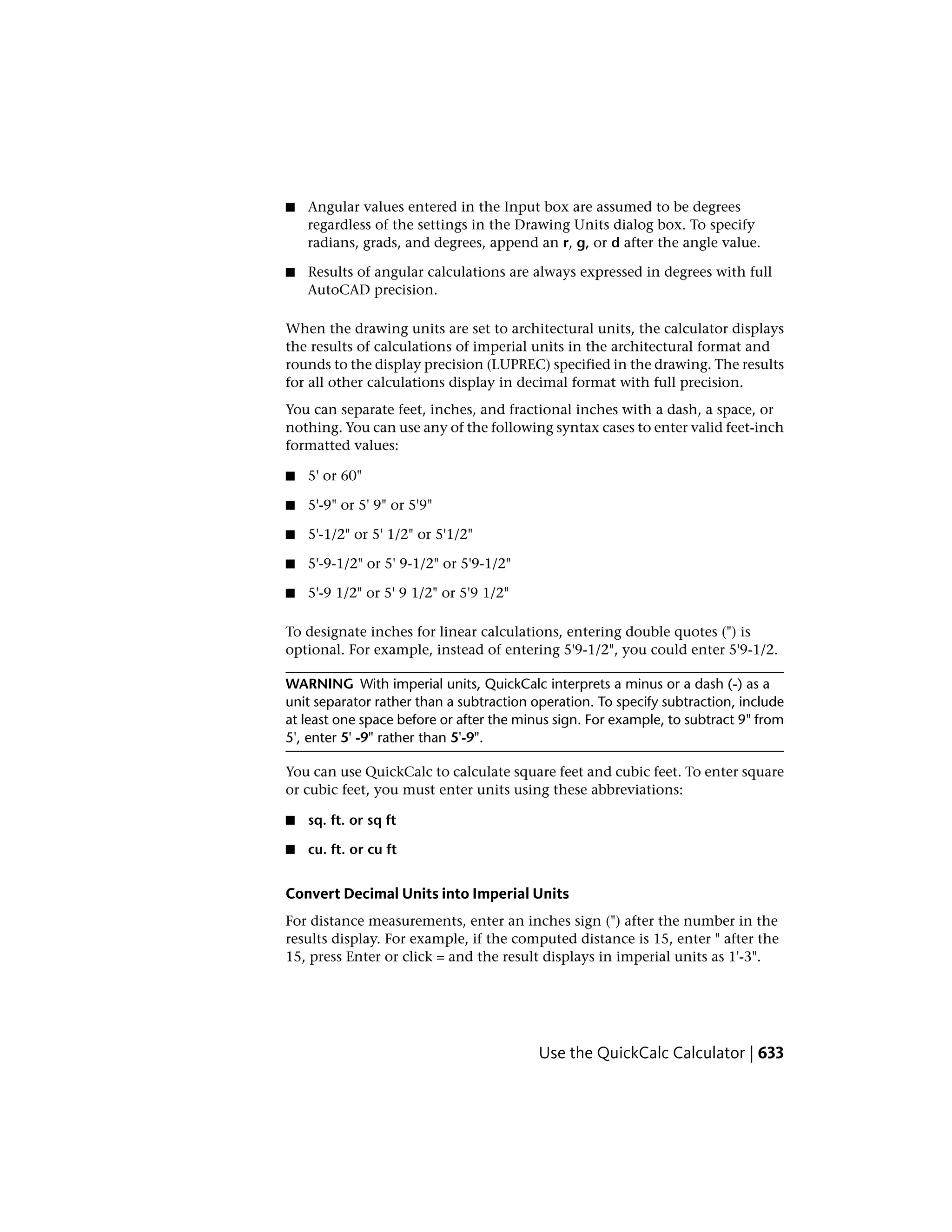 ■ Angular values entered in the Input box are assumed to be degrees
regardless of the settings in the Drawing Units dialog box. To specify
radians, grads, and degrees, append an r, g, or d after the angle value.
■ Results of angular calculations are always expressed in degrees with full
AutoCAD precision.
When the drawing units are set to architectural units, the calculator displays
the results of calculations of imperial units in the architectural format and
rounds to the display precision (LUPREC) specified in the drawing. The results
for all other calculations display in decimal format with full precision.
You can separate feet, inches, and fractional inches with a dash, a space, or
nothing. You can use any of the following syntax cases to enter valid feet-inch
formatted values:
■ 5' or 60"
■ 5'-9" or 5' 9" or 5'9"
■ 5'-1/2" or 5' 1/2" or 5'1/2"
■ 5'-9-1/2" or 5' 9-1/2" or 5'9-1/2"
■ 5'-9 1/2" or 5' 9 1/2" or 5'9 1/2"
To designate inches for linear calculations, entering double quotes (") is
optional. For example, instead of entering 5'9-1/2", you could enter 5'9-1/2.
WARNING With imperial units, QuickCalc interprets a minus or a dash (-) as a
unit separator rather than a subtraction operation. To specify subtraction, include
at least one space before or after the minus sign. For example, to subtract 9" from
5', enter 5' -9" rather than 5'-9".
You can use QuickCalc to calculate square feet and cubic feet. To enter square
or cubic feet, you must enter units using these abbreviations:
■ sq. ft. or sq ft
■ cu. ft. or cu ft
Convert Decimal Units into Imperial Units
For distance measurements, enter an inches sign (") after the number in the
results display. For example, if the computed distance is 15, enter " after the
15, press Enter or click = and the result displays in imperial units as 1'-3".
Use the QuickCalc Calculator | 633
 