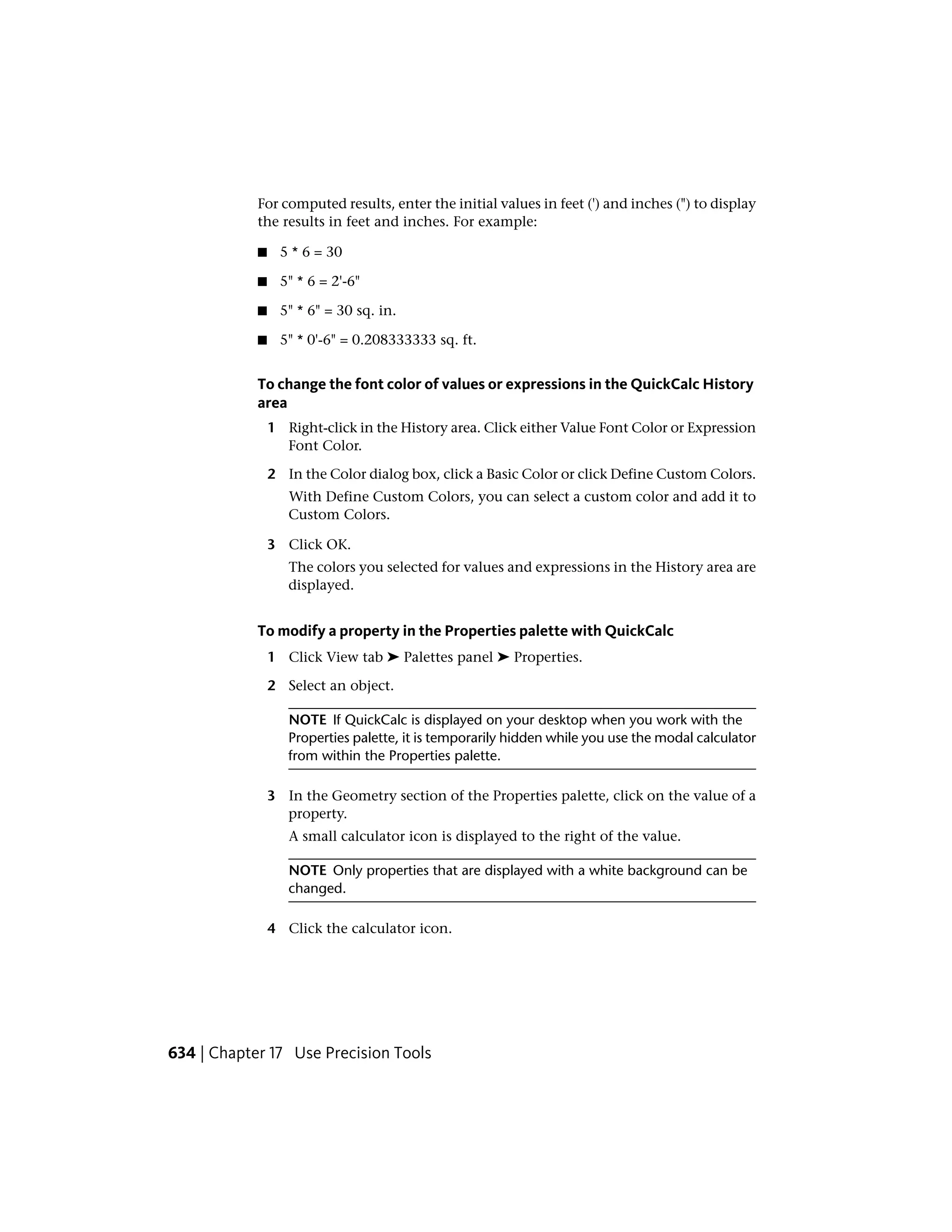 For computed results, enter the initial values in feet (') and inches (") to display
the results in feet and inches. For example:
■ 5 * 6 = 30
■ 5" * 6 = 2'-6"
■ 5" * 6" = 30 sq. in.
■ 5" * 0'-6" = 0.208333333 sq. ft.
To change the font color of values or expressions in the QuickCalc History
area
1 Right-click in the History area. Click either Value Font Color or Expression
Font Color.
2 In the Color dialog box, click a Basic Color or click Define Custom Colors.
With Define Custom Colors, you can select a custom color and add it to
Custom Colors.
3 Click OK.
The colors you selected for values and expressions in the History area are
displayed.
To modify a property in the Properties palette with QuickCalc
1 Click View tab ➤ Palettes panel ➤ Properties.
2 Select an object.
NOTE If QuickCalc is displayed on your desktop when you work with the
Properties palette, it is temporarily hidden while you use the modal calculator
from within the Properties palette.
3 In the Geometry section of the Properties palette, click on the value of a
property.
A small calculator icon is displayed to the right of the value.
NOTE Only properties that are displayed with a white background can be
changed.
4 Click the calculator icon.
634 | Chapter 17 Use Precision Tools
 