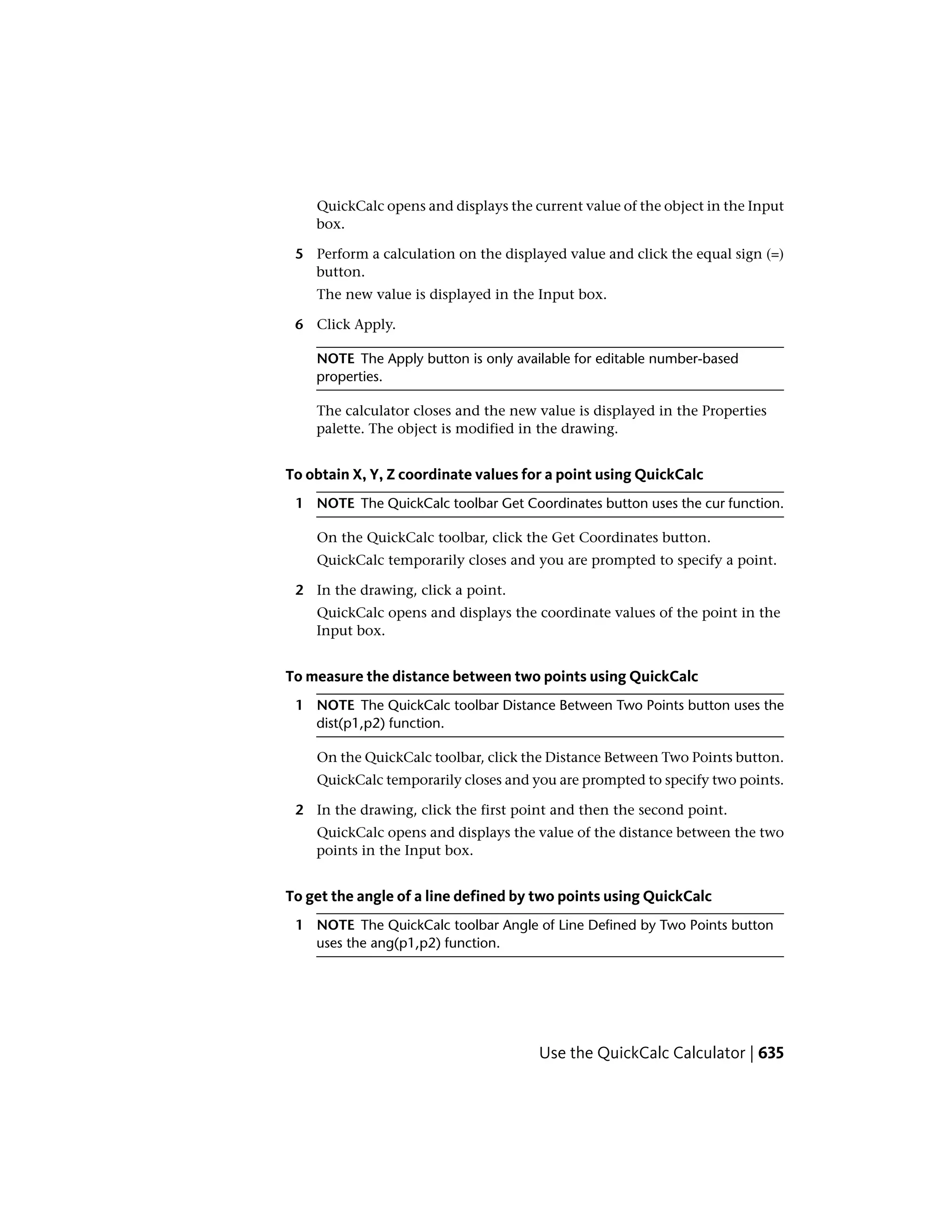 QuickCalc opens and displays the current value of the object in the Input
box.
5 Perform a calculation on the displayed value and click the equal sign (=)
button.
The new value is displayed in the Input box.
6 Click Apply.
NOTE The Apply button is only available for editable number-based
properties.
The calculator closes and the new value is displayed in the Properties
palette. The object is modified in the drawing.
To obtain X, Y, Z coordinate values for a point using QuickCalc
1 NOTE The QuickCalc toolbar Get Coordinates button uses the cur function.
On the QuickCalc toolbar, click the Get Coordinates button.
QuickCalc temporarily closes and you are prompted to specify a point.
2 In the drawing, click a point.
QuickCalc opens and displays the coordinate values of the point in the
Input box.
To measure the distance between two points using QuickCalc
1 NOTE The QuickCalc toolbar Distance Between Two Points button uses the
dist(p1,p2) function.
On the QuickCalc toolbar, click the Distance Between Two Points button.
QuickCalc temporarily closes and you are prompted to specify two points.
2 In the drawing, click the first point and then the second point.
QuickCalc opens and displays the value of the distance between the two
points in the Input box.
To get the angle of a line defined by two points using QuickCalc
1 NOTE The QuickCalc toolbar Angle of Line Defined by Two Points button
uses the ang(p1,p2) function.
Use the QuickCalc Calculator | 635
 