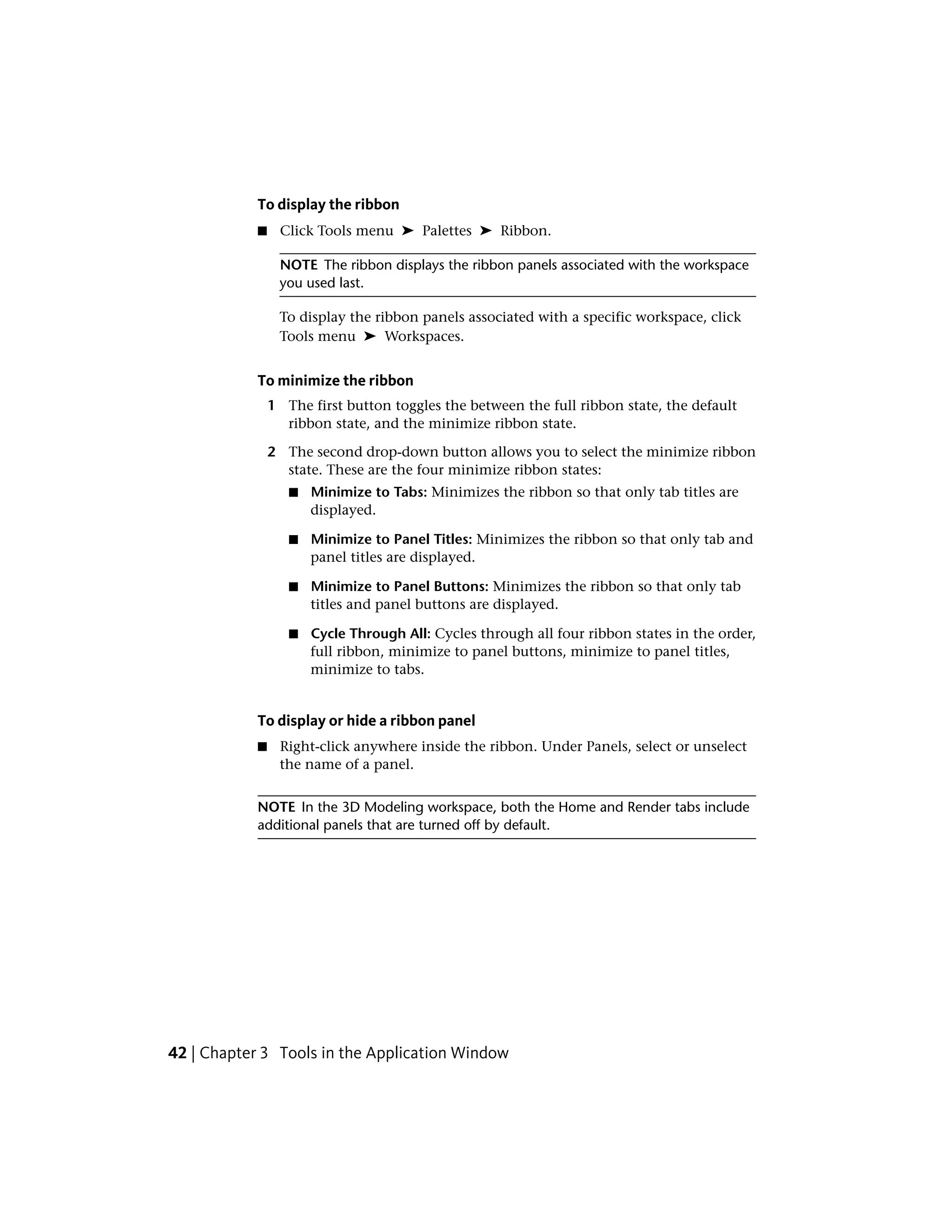 To display the ribbon
■ Click Tools menu ➤ Palettes ➤ Ribbon.
NOTE The ribbon displays the ribbon panels associated with the workspace
you used last.
To display the ribbon panels associated with a specific workspace, click
Tools menu ➤ Workspaces.
To minimize the ribbon
1 The first button toggles the between the full ribbon state, the default
ribbon state, and the minimize ribbon state.
2 The second drop-down button allows you to select the minimize ribbon
state. These are the four minimize ribbon states:
■ Minimize to Tabs: Minimizes the ribbon so that only tab titles are
displayed.
■ Minimize to Panel Titles: Minimizes the ribbon so that only tab and
panel titles are displayed.
■ Minimize to Panel Buttons: Minimizes the ribbon so that only tab
titles and panel buttons are displayed.
■ Cycle Through All: Cycles through all four ribbon states in the order,
full ribbon, minimize to panel buttons, minimize to panel titles,
minimize to tabs.
To display or hide a ribbon panel
■ Right-click anywhere inside the ribbon. Under Panels, select or unselect
the name of a panel.
NOTE In the 3D Modeling workspace, both the Home and Render tabs include
additional panels that are turned off by default.
42 | Chapter 3 Tools in the Application Window
 