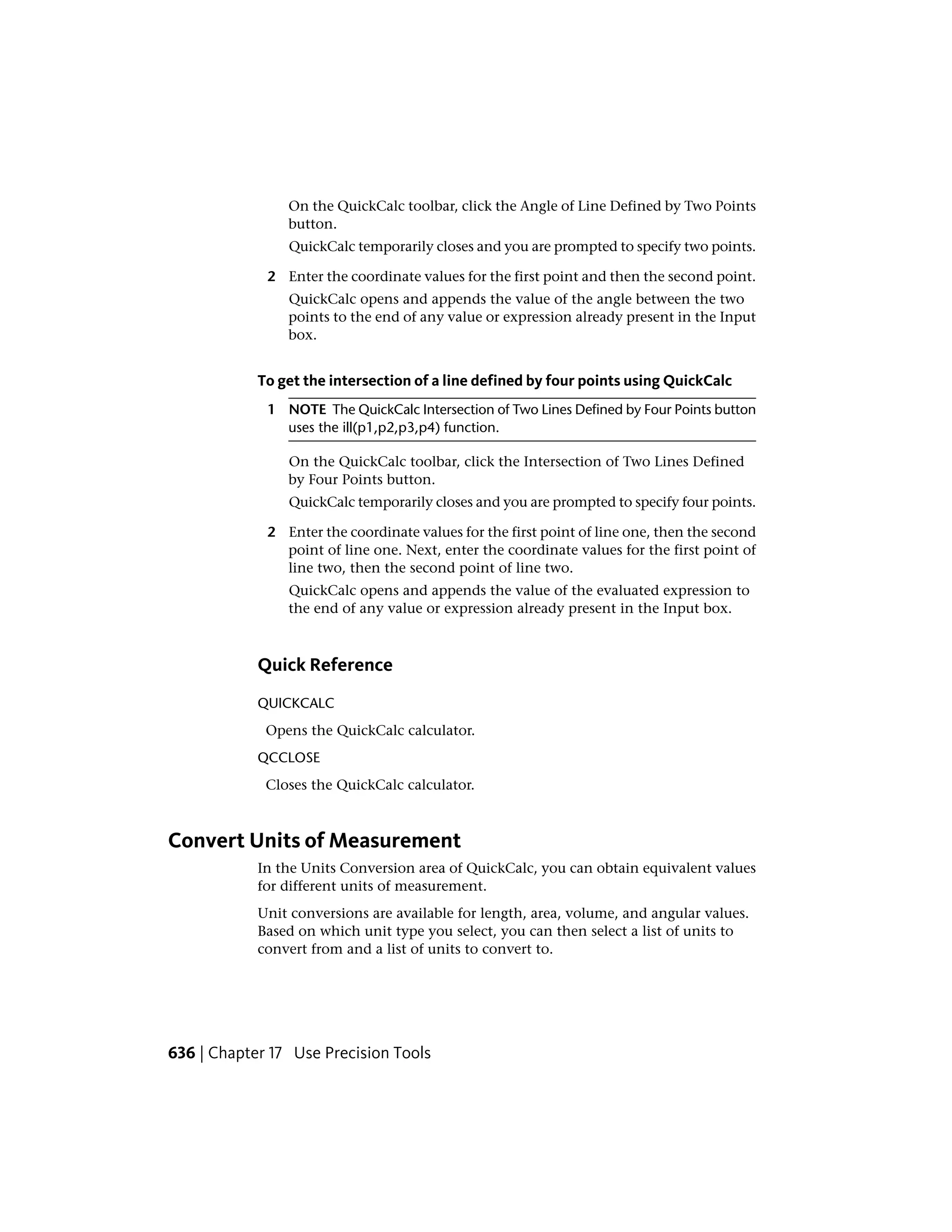 On the QuickCalc toolbar, click the Angle of Line Defined by Two Points
button.
QuickCalc temporarily closes and you are prompted to specify two points.
2 Enter the coordinate values for the first point and then the second point.
QuickCalc opens and appends the value of the angle between the two
points to the end of any value or expression already present in the Input
box.
To get the intersection of a line defined by four points using QuickCalc
1 NOTE The QuickCalc Intersection of Two Lines Defined by Four Points button
uses the ill(p1,p2,p3,p4) function.
On the QuickCalc toolbar, click the Intersection of Two Lines Defined
by Four Points button.
QuickCalc temporarily closes and you are prompted to specify four points.
2 Enter the coordinate values for the first point of line one, then the second
point of line one. Next, enter the coordinate values for the first point of
line two, then the second point of line two.
QuickCalc opens and appends the value of the evaluated expression to
the end of any value or expression already present in the Input box.
Quick Reference
QUICKCALC
Opens the QuickCalc calculator.
QCCLOSE
Closes the QuickCalc calculator.
Convert Units of Measurement
In the Units Conversion area of QuickCalc, you can obtain equivalent values
for different units of measurement.
Unit conversions are available for length, area, volume, and angular values.
Based on which unit type you select, you can then select a list of units to
convert from and a list of units to convert to.
636 | Chapter 17 Use Precision Tools
 