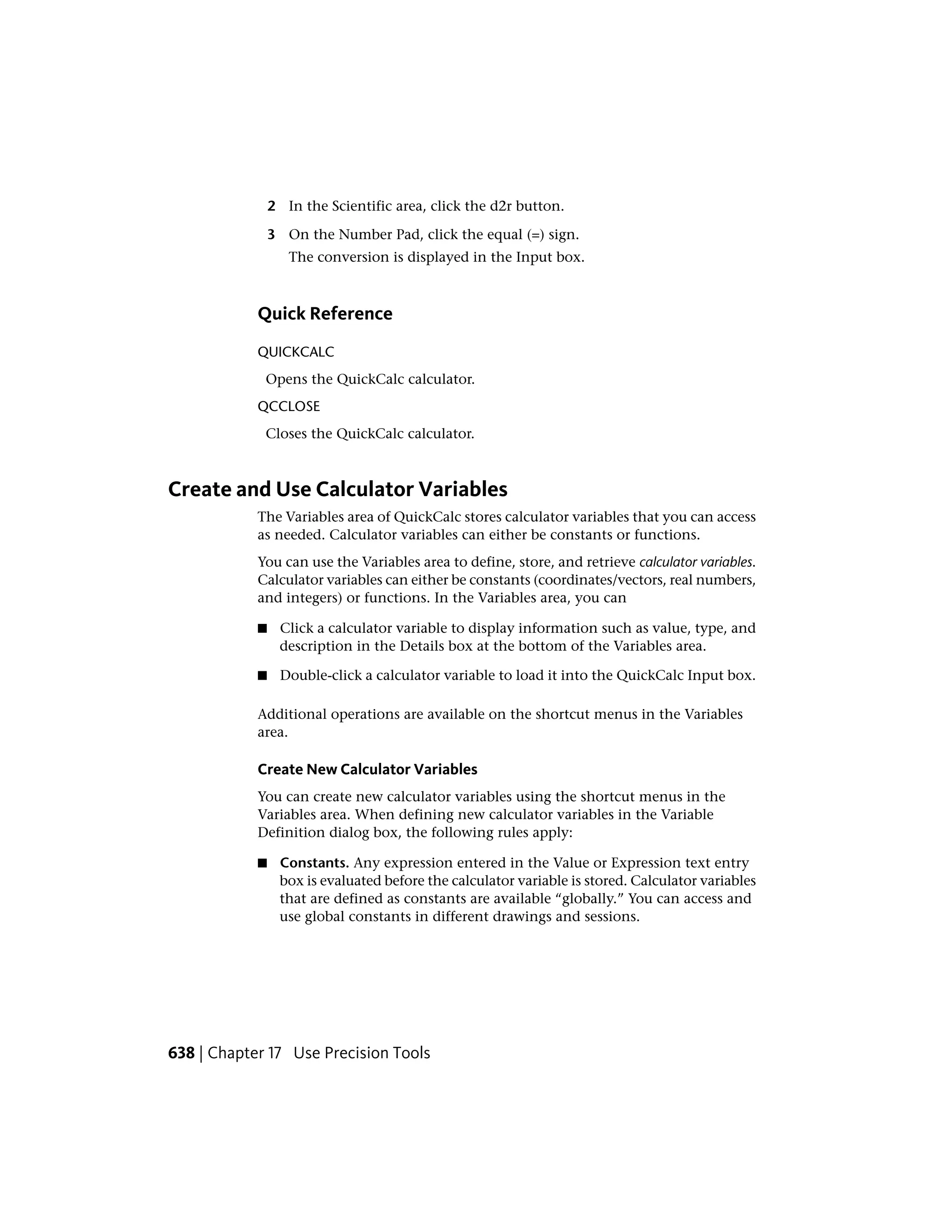 2 In the Scientific area, click the d2r button.
3 On the Number Pad, click the equal (=) sign.
The conversion is displayed in the Input box.
Quick Reference
QUICKCALC
Opens the QuickCalc calculator.
QCCLOSE
Closes the QuickCalc calculator.
Create and Use Calculator Variables
The Variables area of QuickCalc stores calculator variables that you can access
as needed. Calculator variables can either be constants or functions.
You can use the Variables area to define, store, and retrieve calculator variables.
Calculator variables can either be constants (coordinates/vectors, real numbers,
and integers) or functions. In the Variables area, you can
■ Click a calculator variable to display information such as value, type, and
description in the Details box at the bottom of the Variables area.
■ Double-click a calculator variable to load it into the QuickCalc Input box.
Additional operations are available on the shortcut menus in the Variables
area.
Create New Calculator Variables
You can create new calculator variables using the shortcut menus in the
Variables area. When defining new calculator variables in the Variable
Definition dialog box, the following rules apply:
■ Constants. Any expression entered in the Value or Expression text entry
box is evaluated before the calculator variable is stored. Calculator variables
that are defined as constants are available “globally.” You can access and
use global constants in different drawings and sessions.
638 | Chapter 17 Use Precision Tools
 