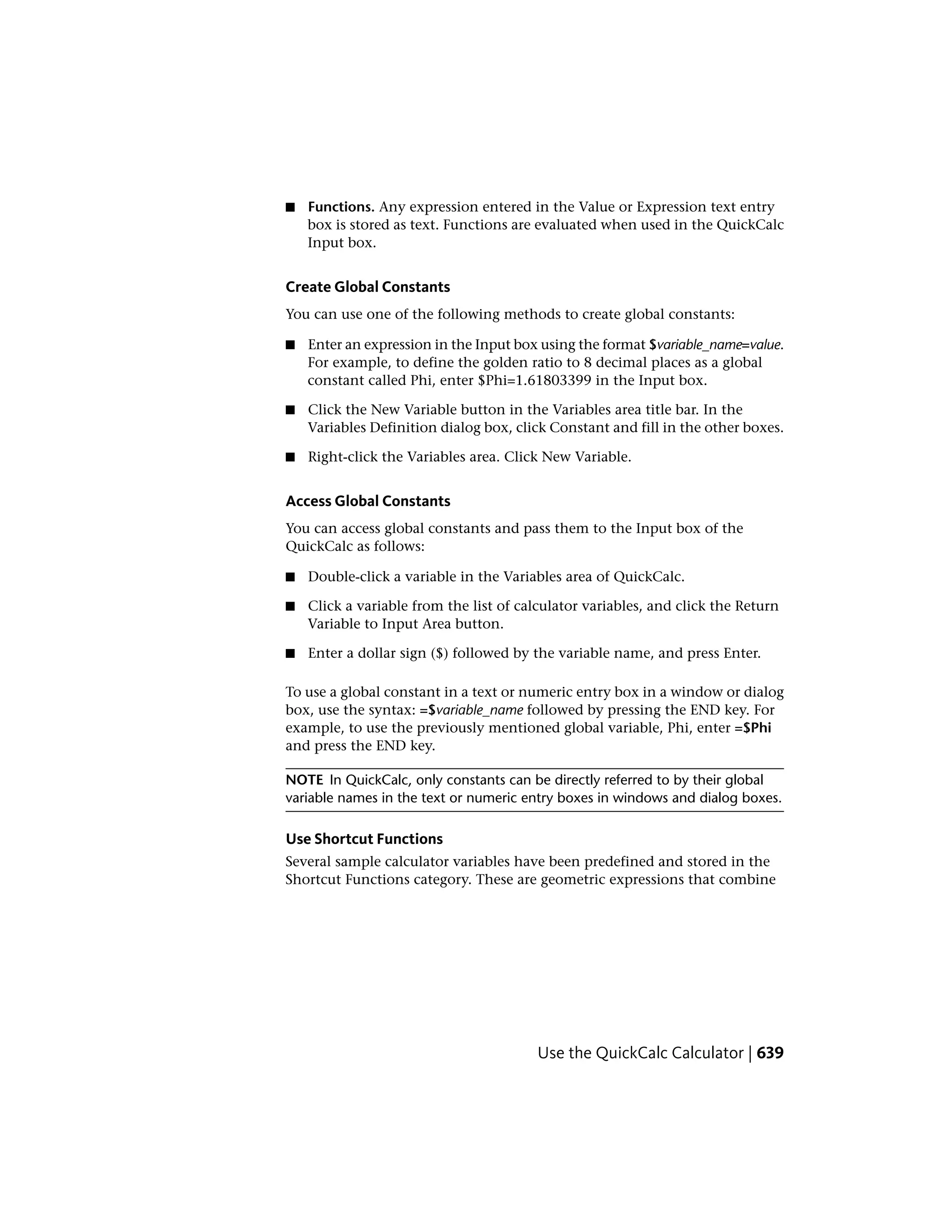 ■ Functions. Any expression entered in the Value or Expression text entry
box is stored as text. Functions are evaluated when used in the QuickCalc
Input box.
Create Global Constants
You can use one of the following methods to create global constants:
■ Enter an expression in the Input box using the format $variable_name=value.
For example, to define the golden ratio to 8 decimal places as a global
constant called Phi, enter $Phi=1.61803399 in the Input box.
■ Click the New Variable button in the Variables area title bar. In the
Variables Definition dialog box, click Constant and fill in the other boxes.
■ Right-click the Variables area. Click New Variable.
Access Global Constants
You can access global constants and pass them to the Input box of the
QuickCalc as follows:
■ Double-click a variable in the Variables area of QuickCalc.
■ Click a variable from the list of calculator variables, and click the Return
Variable to Input Area button.
■ Enter a dollar sign ($) followed by the variable name, and press Enter.
To use a global constant in a text or numeric entry box in a window or dialog
box, use the syntax: =$variable_name followed by pressing the END key. For
example, to use the previously mentioned global variable, Phi, enter =$Phi
and press the END key.
NOTE In QuickCalc, only constants can be directly referred to by their global
variable names in the text or numeric entry boxes in windows and dialog boxes.
Use Shortcut Functions
Several sample calculator variables have been predefined and stored in the
Shortcut Functions category. These are geometric expressions that combine
Use the QuickCalc Calculator | 639
 
