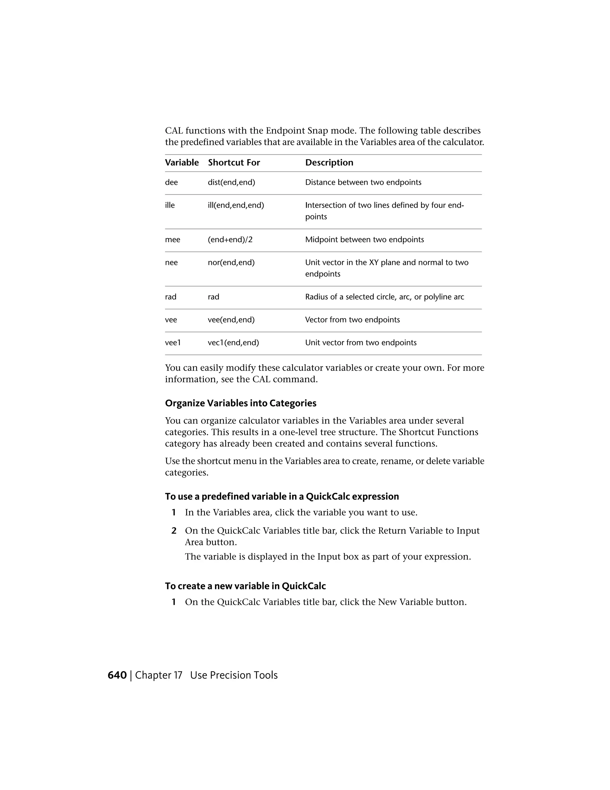 CAL functions with the Endpoint Snap mode. The following table describes
the predefined variables that are available in the Variables area of the calculator.
DescriptionShortcut ForVariable
Distance between two endpointsdist(end,end)dee
Intersection of two lines defined by four end-
points
ill(end,end,end)ille
Midpoint between two endpoints(end+end)/2mee
Unit vector in the XY plane and normal to two
endpoints
nor(end,end)nee
Radius of a selected circle, arc, or polyline arcradrad
Vector from two endpointsvee(end,end)vee
Unit vector from two endpointsvec1(end,end)vee1
You can easily modify these calculator variables or create your own. For more
information, see the CAL command.
Organize Variables into Categories
You can organize calculator variables in the Variables area under several
categories. This results in a one-level tree structure. The Shortcut Functions
category has already been created and contains several functions.
Use the shortcut menu in the Variables area to create, rename, or delete variable
categories.
To use a predefined variable in a QuickCalc expression
1 In the Variables area, click the variable you want to use.
2 On the QuickCalc Variables title bar, click the Return Variable to Input
Area button.
The variable is displayed in the Input box as part of your expression.
To create a new variable in QuickCalc
1 On the QuickCalc Variables title bar, click the New Variable button.
640 | Chapter 17 Use Precision Tools
 