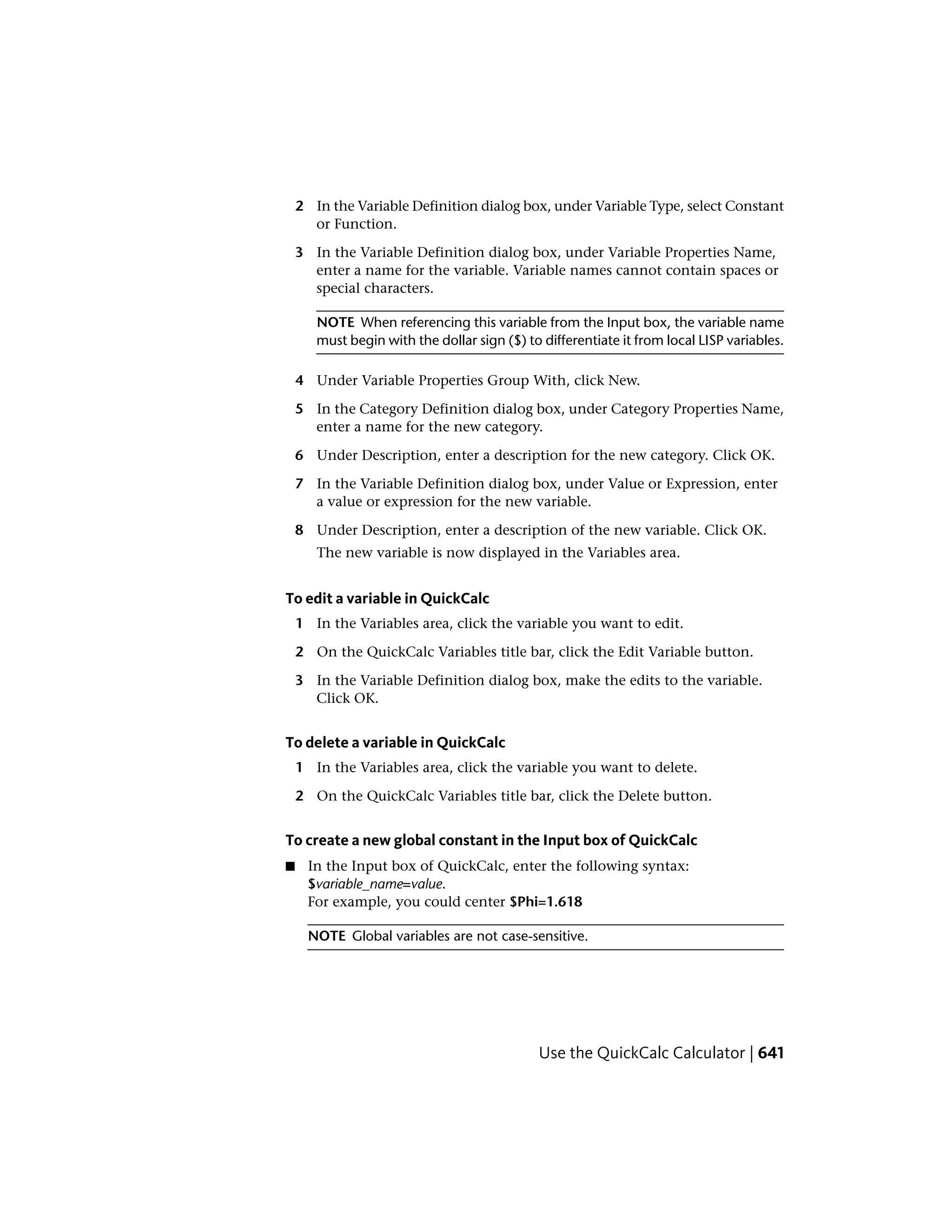 2 In the Variable Definition dialog box, under Variable Type, select Constant
or Function.
3 In the Variable Definition dialog box, under Variable Properties Name,
enter a name for the variable. Variable names cannot contain spaces or
special characters.
NOTE When referencing this variable from the Input box, the variable name
must begin with the dollar sign ($) to differentiate it from local LISP variables.
4 Under Variable Properties Group With, click New.
5 In the Category Definition dialog box, under Category Properties Name,
enter a name for the new category.
6 Under Description, enter a description for the new category. Click OK.
7 In the Variable Definition dialog box, under Value or Expression, enter
a value or expression for the new variable.
8 Under Description, enter a description of the new variable. Click OK.
The new variable is now displayed in the Variables area.
To edit a variable in QuickCalc
1 In the Variables area, click the variable you want to edit.
2 On the QuickCalc Variables title bar, click the Edit Variable button.
3 In the Variable Definition dialog box, make the edits to the variable.
Click OK.
To delete a variable in QuickCalc
1 In the Variables area, click the variable you want to delete.
2 On the QuickCalc Variables title bar, click the Delete button.
To create a new global constant in the Input box of QuickCalc
■ In the Input box of QuickCalc, enter the following syntax:
$variable_name=value.
For example, you could center $Phi=1.618
NOTE Global variables are not case-sensitive.
Use the QuickCalc Calculator | 641
 