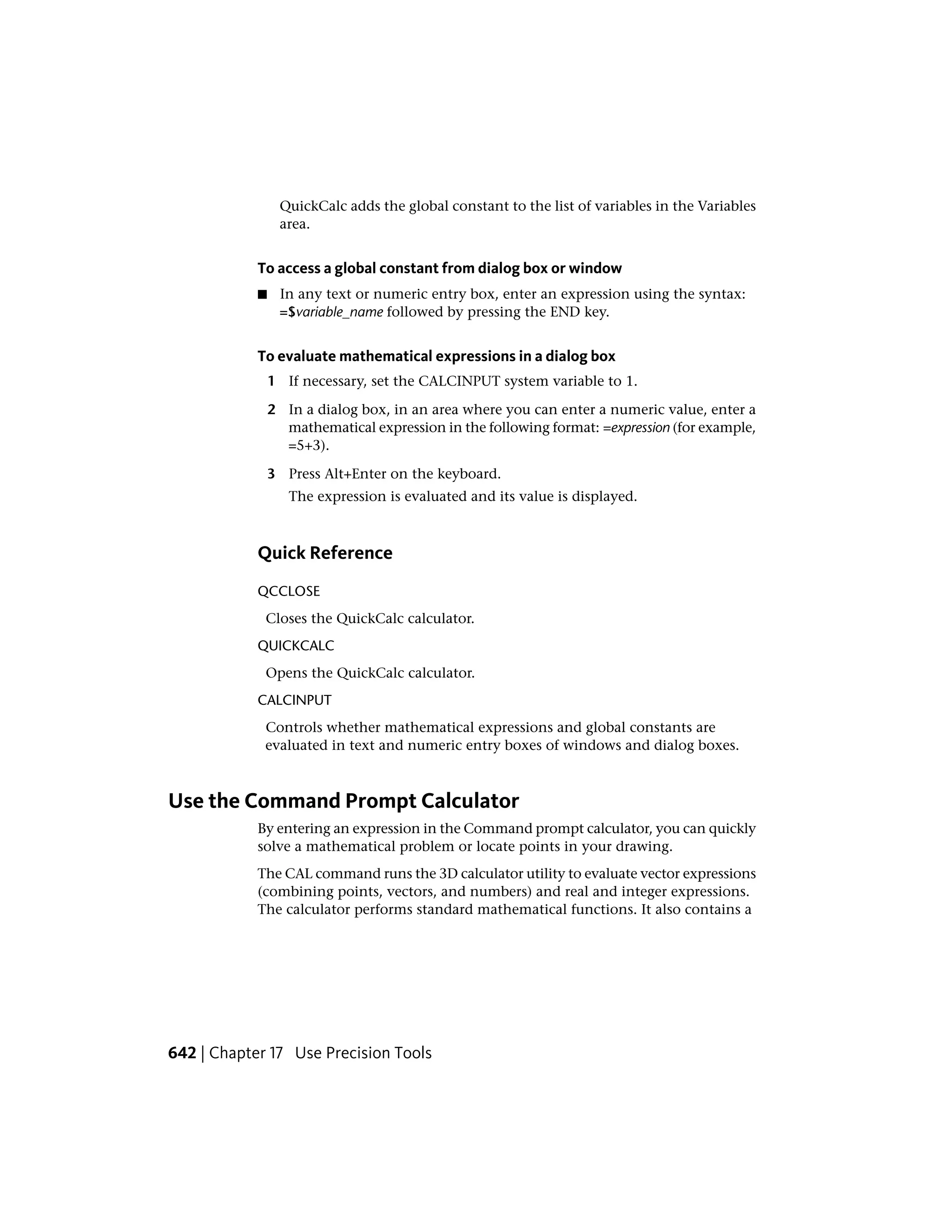 QuickCalc adds the global constant to the list of variables in the Variables
area.
To access a global constant from dialog box or window
■ In any text or numeric entry box, enter an expression using the syntax:
=$variable_name followed by pressing the END key.
To evaluate mathematical expressions in a dialog box
1 If necessary, set the CALCINPUT system variable to 1.
2 In a dialog box, in an area where you can enter a numeric value, enter a
mathematical expression in the following format: =expression (for example,
=5+3).
3 Press Alt+Enter on the keyboard.
The expression is evaluated and its value is displayed.
Quick Reference
QCCLOSE
Closes the QuickCalc calculator.
QUICKCALC
Opens the QuickCalc calculator.
CALCINPUT
Controls whether mathematical expressions and global constants are
evaluated in text and numeric entry boxes of windows and dialog boxes.
Use the Command Prompt Calculator
By entering an expression in the Command prompt calculator, you can quickly
solve a mathematical problem or locate points in your drawing.
The CAL command runs the 3D calculator utility to evaluate vector expressions
(combining points, vectors, and numbers) and real and integer expressions.
The calculator performs standard mathematical functions. It also contains a
642 | Chapter 17 Use Precision Tools
 