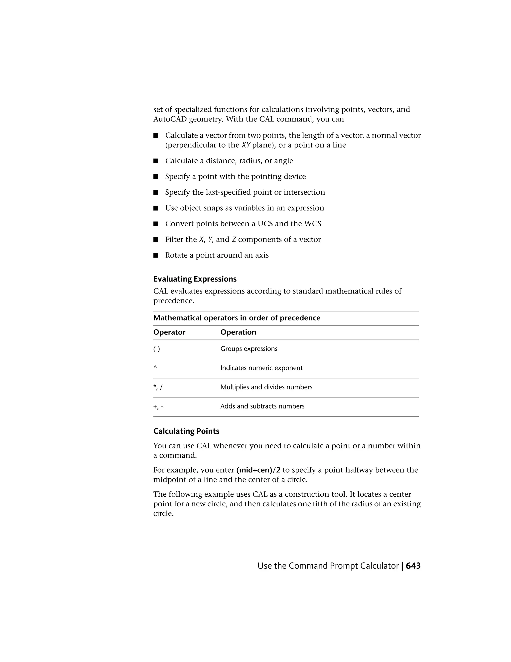 set of specialized functions for calculations involving points, vectors, and
AutoCAD geometry. With the CAL command, you can
■ Calculate a vector from two points, the length of a vector, a normal vector
(perpendicular to the XY plane), or a point on a line
■ Calculate a distance, radius, or angle
■ Specify a point with the pointing device
■ Specify the last-specified point or intersection
■ Use object snaps as variables in an expression
■ Convert points between a UCS and the WCS
■ Filter the X, Y, and Z components of a vector
■ Rotate a point around an axis
Evaluating Expressions
CAL evaluates expressions according to standard mathematical rules of
precedence.
Mathematical operators in order of precedence
OperationOperator
Groups expressions( )
Indicates numeric exponent^
Multiplies and divides numbers*, /
Adds and subtracts numbers+, -
Calculating Points
You can use CAL whenever you need to calculate a point or a number within
a command.
For example, you enter (mid+cen)/2 to specify a point halfway between the
midpoint of a line and the center of a circle.
The following example uses CAL as a construction tool. It locates a center
point for a new circle, and then calculates one fifth of the radius of an existing
circle.
Use the Command Prompt Calculator | 643
 