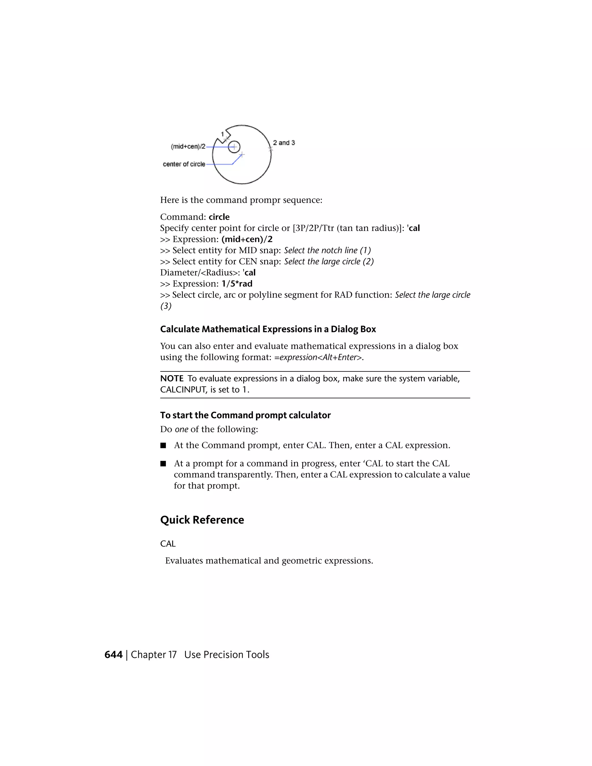 Here is the command prompr sequence:
Command: circle
Specify center point for circle or [3P/2P/Ttr (tan tan radius)]: 'cal
>> Expression: (mid+cen)/2
>> Select entity for MID snap: Select the notch line (1)
>> Select entity for CEN snap: Select the large circle (2)
Diameter/<Radius>: 'cal
>> Expression: 1/5*rad
>> Select circle, arc or polyline segment for RAD function: Select the large circle
(3)
Calculate Mathematical Expressions in a Dialog Box
You can also enter and evaluate mathematical expressions in a dialog box
using the following format: =expression<Alt+Enter>.
NOTE To evaluate expressions in a dialog box, make sure the system variable,
CALCINPUT, is set to 1.
To start the Command prompt calculator
Do one of the following:
■ At the Command prompt, enter CAL. Then, enter a CAL expression.
■ At a prompt for a command in progress, enter ‘CAL to start the CAL
command transparently. Then, enter a CAL expression to calculate a value
for that prompt.
Quick Reference
CAL
Evaluates mathematical and geometric expressions.
644 | Chapter 17 Use Precision Tools
 