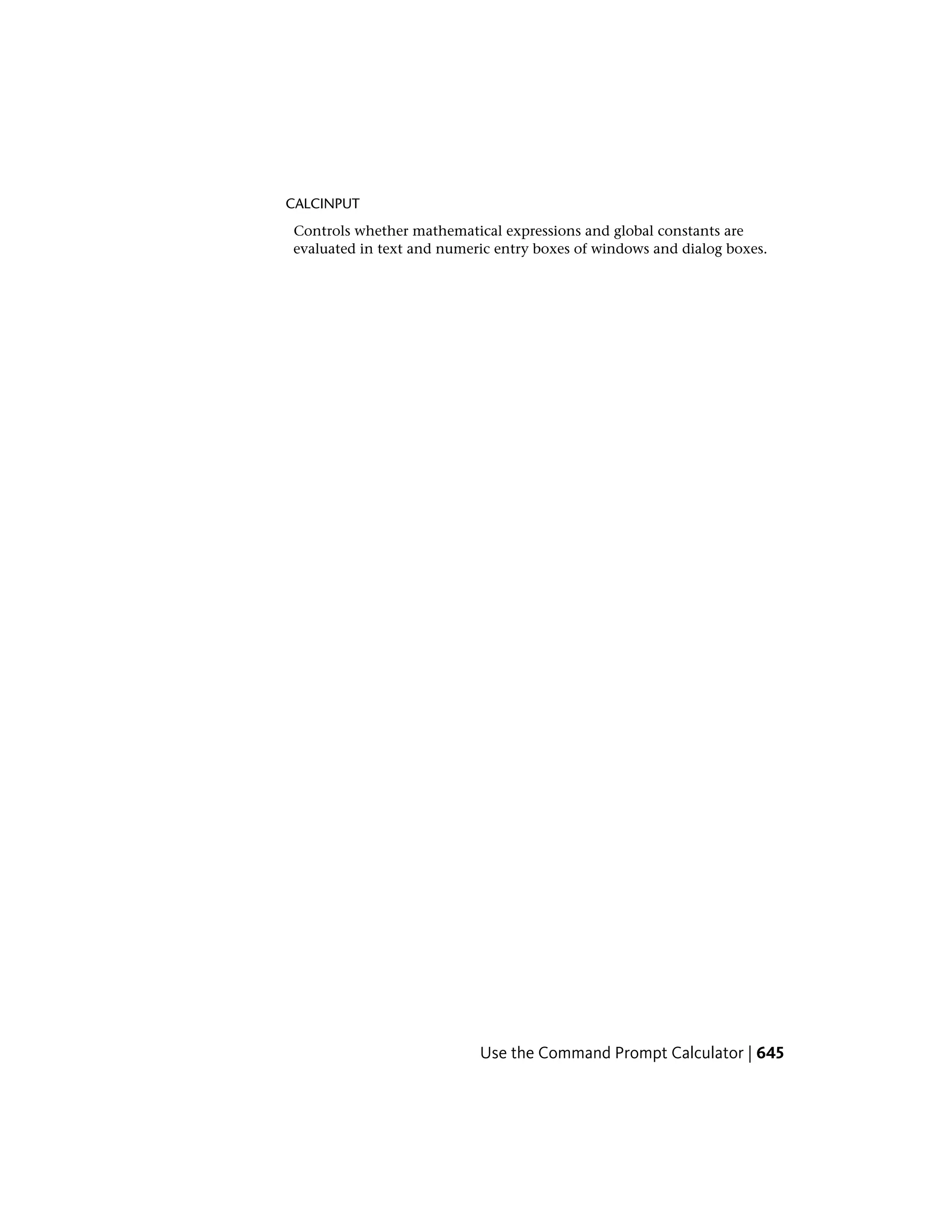 CALCINPUT
Controls whether mathematical expressions and global constants are
evaluated in text and numeric entry boxes of windows and dialog boxes.
Use the Command Prompt Calculator | 645
 