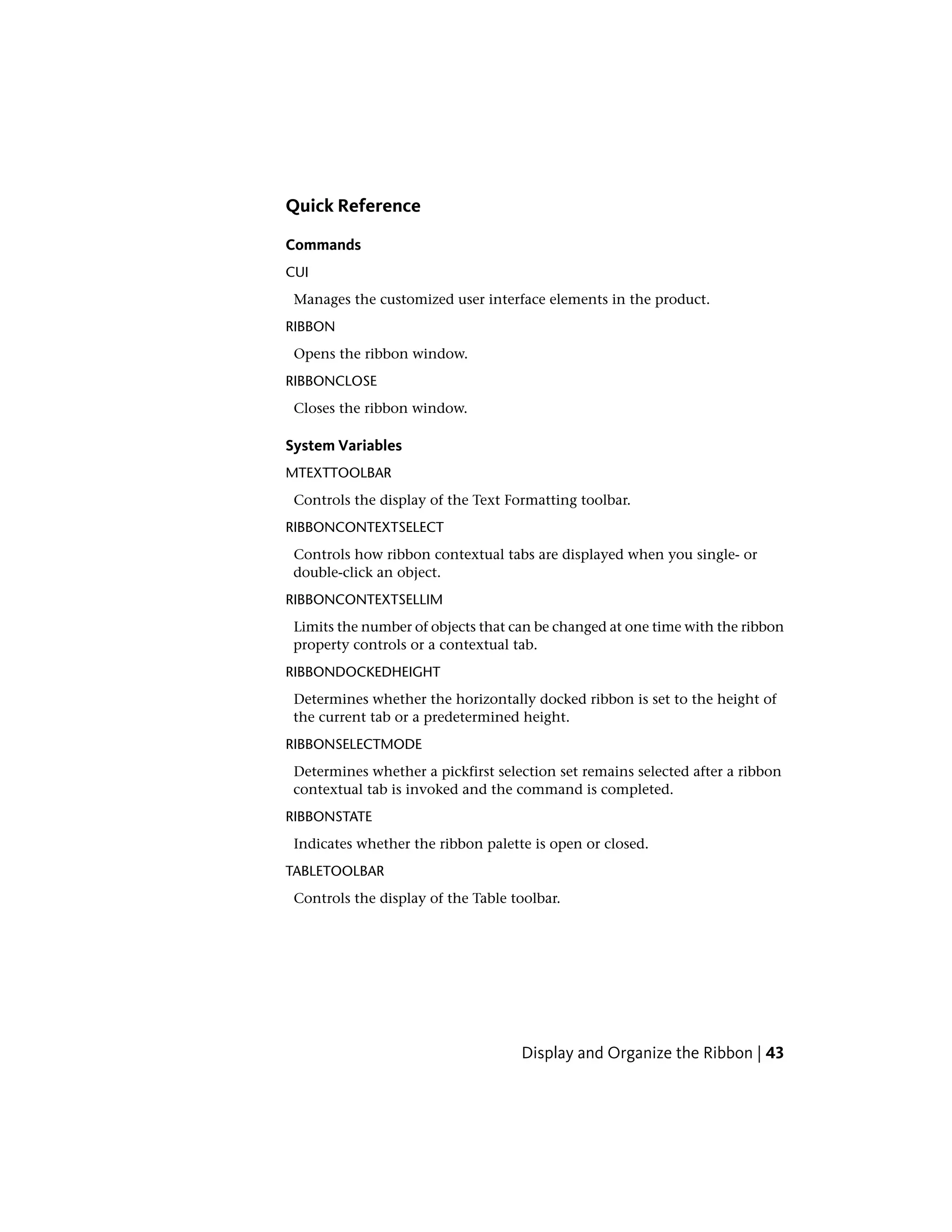 Quick Reference
Commands
CUI
Manages the customized user interface elements in the product.
RIBBON
Opens the ribbon window.
RIBBONCLOSE
Closes the ribbon window.
System Variables
MTEXTTOOLBAR
Controls the display of the Text Formatting toolbar.
RIBBONCONTEXTSELECT
Controls how ribbon contextual tabs are displayed when you single- or
double-click an object.
RIBBONCONTEXTSELLIM
Limits the number of objects that can be changed at one time with the ribbon
property controls or a contextual tab.
RIBBONDOCKEDHEIGHT
Determines whether the horizontally docked ribbon is set to the height of
the current tab or a predetermined height.
RIBBONSELECTMODE
Determines whether a pickfirst selection set remains selected after a ribbon
contextual tab is invoked and the command is completed.
RIBBONSTATE
Indicates whether the ribbon palette is open or closed.
TABLETOOLBAR
Controls the display of the Table toolbar.
Display and Organize the Ribbon | 43
 