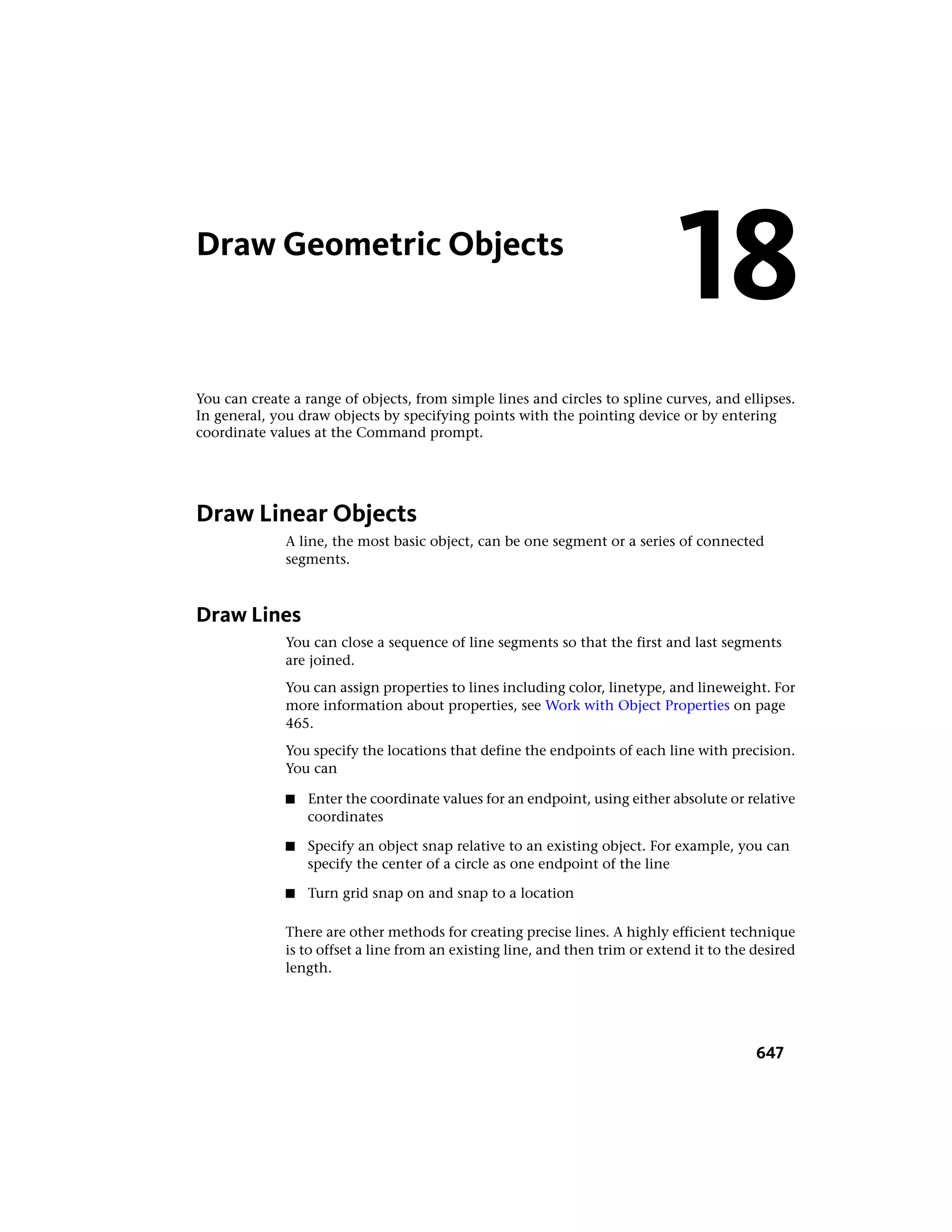 Draw Geometric Objects
You can create a range of objects, from simple lines and circles to spline curves, and ellipses.
In general, you draw objects by specifying points with the pointing device or by entering
coordinate values at the Command prompt.
Draw Linear Objects
A line, the most basic object, can be one segment or a series of connected
segments.
Draw Lines
You can close a sequence of line segments so that the first and last segments
are joined.
You can assign properties to lines including color, linetype, and lineweight. For
more information about properties, see Work with Object Properties on page
465.
You specify the locations that define the endpoints of each line with precision.
You can
■ Enter the coordinate values for an endpoint, using either absolute or relative
coordinates
■ Specify an object snap relative to an existing object. For example, you can
specify the center of a circle as one endpoint of the line
■ Turn grid snap on and snap to a location
There are other methods for creating precise lines. A highly efficient technique
is to offset a line from an existing line, and then trim or extend it to the desired
length.
18
647
 