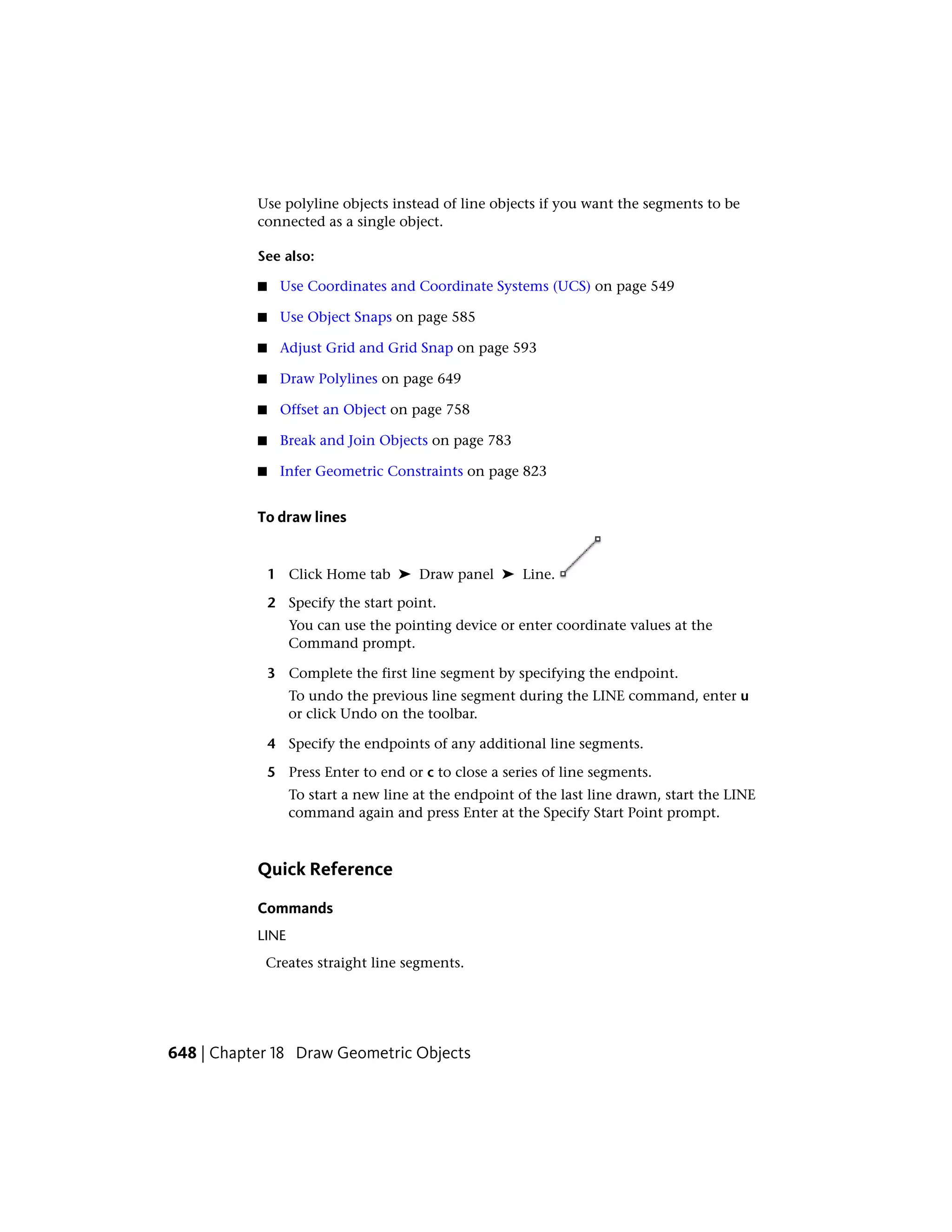 Use polyline objects instead of line objects if you want the segments to be
connected as a single object.
See also:
■ Use Coordinates and Coordinate Systems (UCS) on page 549
■ Use Object Snaps on page 585
■ Adjust Grid and Grid Snap on page 593
■ Draw Polylines on page 649
■ Offset an Object on page 758
■ Break and Join Objects on page 783
■ Infer Geometric Constraints on page 823
To draw lines
1 Click Home tab ➤ Draw panel ➤ Line.
2 Specify the start point.
You can use the pointing device or enter coordinate values at the
Command prompt.
3 Complete the first line segment by specifying the endpoint.
To undo the previous line segment during the LINE command, enter u
or click Undo on the toolbar.
4 Specify the endpoints of any additional line segments.
5 Press Enter to end or c to close a series of line segments.
To start a new line at the endpoint of the last line drawn, start the LINE
command again and press Enter at the Specify Start Point prompt.
Quick Reference
Commands
LINE
Creates straight line segments.
648 | Chapter 18 Draw Geometric Objects
 