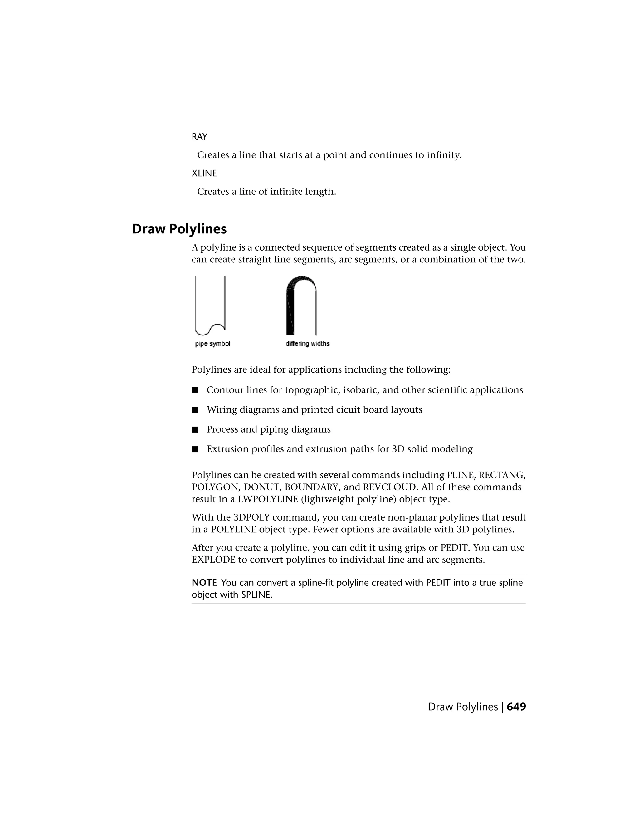 RAY
Creates a line that starts at a point and continues to infinity.
XLINE
Creates a line of infinite length.
Draw Polylines
A polyline is a connected sequence of segments created as a single object. You
can create straight line segments, arc segments, or a combination of the two.
Polylines are ideal for applications including the following:
■ Contour lines for topographic, isobaric, and other scientific applications
■ Wiring diagrams and printed cicuit board layouts
■ Process and piping diagrams
■ Extrusion profiles and extrusion paths for 3D solid modeling
Polylines can be created with several commands including PLINE, RECTANG,
POLYGON, DONUT, BOUNDARY, and REVCLOUD. All of these commands
result in a LWPOLYLINE (lightweight polyline) object type.
With the 3DPOLY command, you can create non-planar polylines that result
in a POLYLINE object type. Fewer options are available with 3D polylines.
After you create a polyline, you can edit it using grips or PEDIT. You can use
EXPLODE to convert polylines to individual line and arc segments.
NOTE You can convert a spline-fit polyline created with PEDIT into a true spline
object with SPLINE.
Draw Polylines | 649
 
