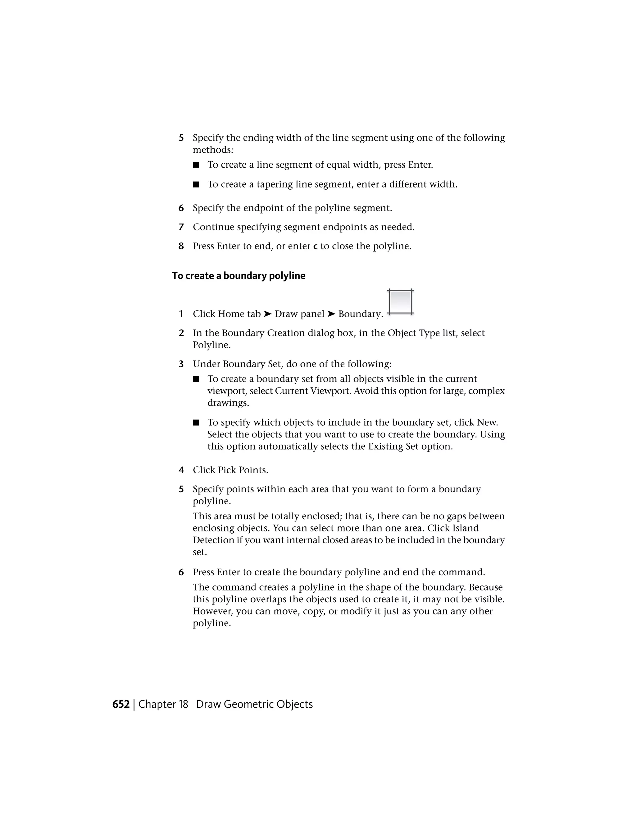 5 Specify the ending width of the line segment using one of the following
methods:
■ To create a line segment of equal width, press Enter.
■ To create a tapering line segment, enter a different width.
6 Specify the endpoint of the polyline segment.
7 Continue specifying segment endpoints as needed.
8 Press Enter to end, or enter c to close the polyline.
To create a boundary polyline
1 Click Home tab ➤ Draw panel ➤ Boundary.
2 In the Boundary Creation dialog box, in the Object Type list, select
Polyline.
3 Under Boundary Set, do one of the following:
■ To create a boundary set from all objects visible in the current
viewport, select Current Viewport. Avoid this option for large, complex
drawings.
■ To specify which objects to include in the boundary set, click New.
Select the objects that you want to use to create the boundary. Using
this option automatically selects the Existing Set option.
4 Click Pick Points.
5 Specify points within each area that you want to form a boundary
polyline.
This area must be totally enclosed; that is, there can be no gaps between
enclosing objects. You can select more than one area. Click Island
Detection if you want internal closed areas to be included in the boundary
set.
6 Press Enter to create the boundary polyline and end the command.
The command creates a polyline in the shape of the boundary. Because
this polyline overlaps the objects used to create it, it may not be visible.
However, you can move, copy, or modify it just as you can any other
polyline.
652 | Chapter 18 Draw Geometric Objects
 