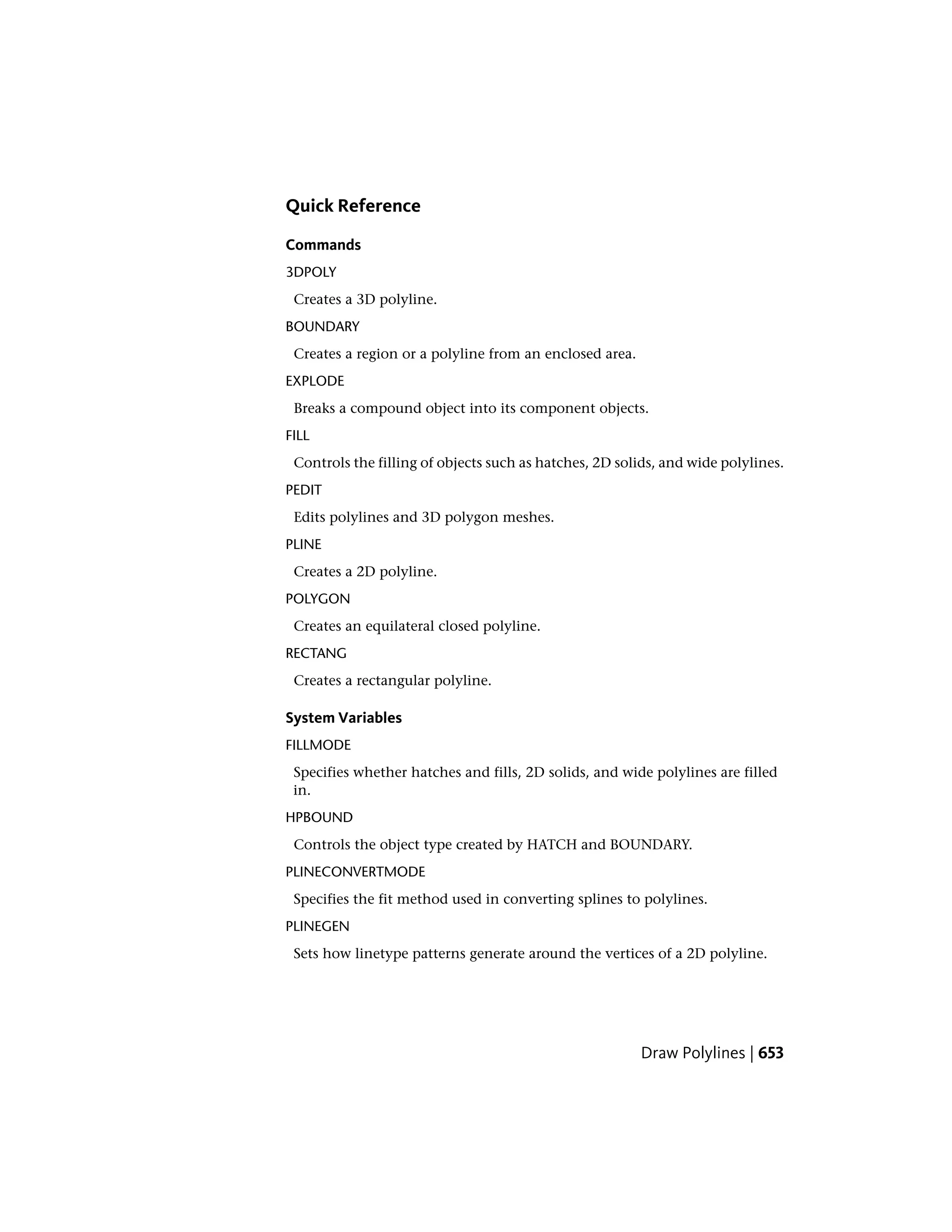 Quick Reference
Commands
3DPOLY
Creates a 3D polyline.
BOUNDARY
Creates a region or a polyline from an enclosed area.
EXPLODE
Breaks a compound object into its component objects.
FILL
Controls the filling of objects such as hatches, 2D solids, and wide polylines.
PEDIT
Edits polylines and 3D polygon meshes.
PLINE
Creates a 2D polyline.
POLYGON
Creates an equilateral closed polyline.
RECTANG
Creates a rectangular polyline.
System Variables
FILLMODE
Specifies whether hatches and fills, 2D solids, and wide polylines are filled
in.
HPBOUND
Controls the object type created by HATCH and BOUNDARY.
PLINECONVERTMODE
Specifies the fit method used in converting splines to polylines.
PLINEGEN
Sets how linetype patterns generate around the vertices of a 2D polyline.
Draw Polylines | 653
 
