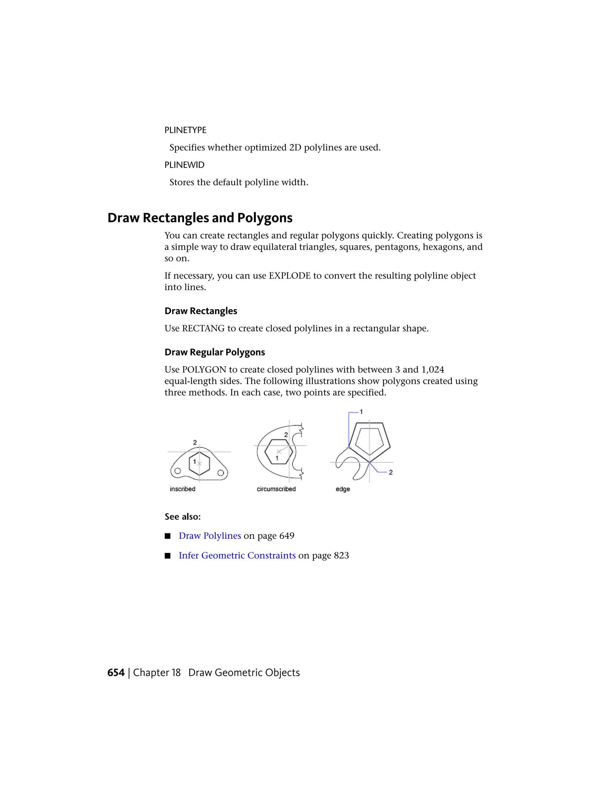 PLINETYPE
Specifies whether optimized 2D polylines are used.
PLINEWID
Stores the default polyline width.
Draw Rectangles and Polygons
You can create rectangles and regular polygons quickly. Creating polygons is
a simple way to draw equilateral triangles, squares, pentagons, hexagons, and
so on.
If necessary, you can use EXPLODE to convert the resulting polyline object
into lines.
Draw Rectangles
Use RECTANG to create closed polylines in a rectangular shape.
Draw Regular Polygons
Use POLYGON to create closed polylines with between 3 and 1,024
equal-length sides. The following illustrations show polygons created using
three methods. In each case, two points are specified.
See also:
■ Draw Polylines on page 649
■ Infer Geometric Constraints on page 823
654 | Chapter 18 Draw Geometric Objects
 