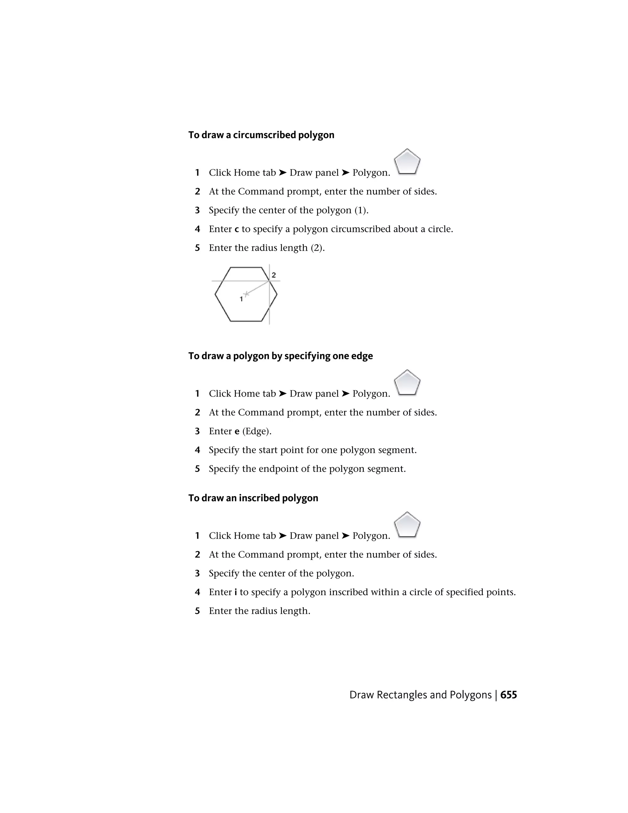 To draw a circumscribed polygon
1 Click Home tab ➤ Draw panel ➤ Polygon.
2 At the Command prompt, enter the number of sides.
3 Specify the center of the polygon (1).
4 Enter c to specify a polygon circumscribed about a circle.
5 Enter the radius length (2).
To draw a polygon by specifying one edge
1 Click Home tab ➤ Draw panel ➤ Polygon.
2 At the Command prompt, enter the number of sides.
3 Enter e (Edge).
4 Specify the start point for one polygon segment.
5 Specify the endpoint of the polygon segment.
To draw an inscribed polygon
1 Click Home tab ➤ Draw panel ➤ Polygon.
2 At the Command prompt, enter the number of sides.
3 Specify the center of the polygon.
4 Enter i to specify a polygon inscribed within a circle of specified points.
5 Enter the radius length.
Draw Rectangles and Polygons | 655
 