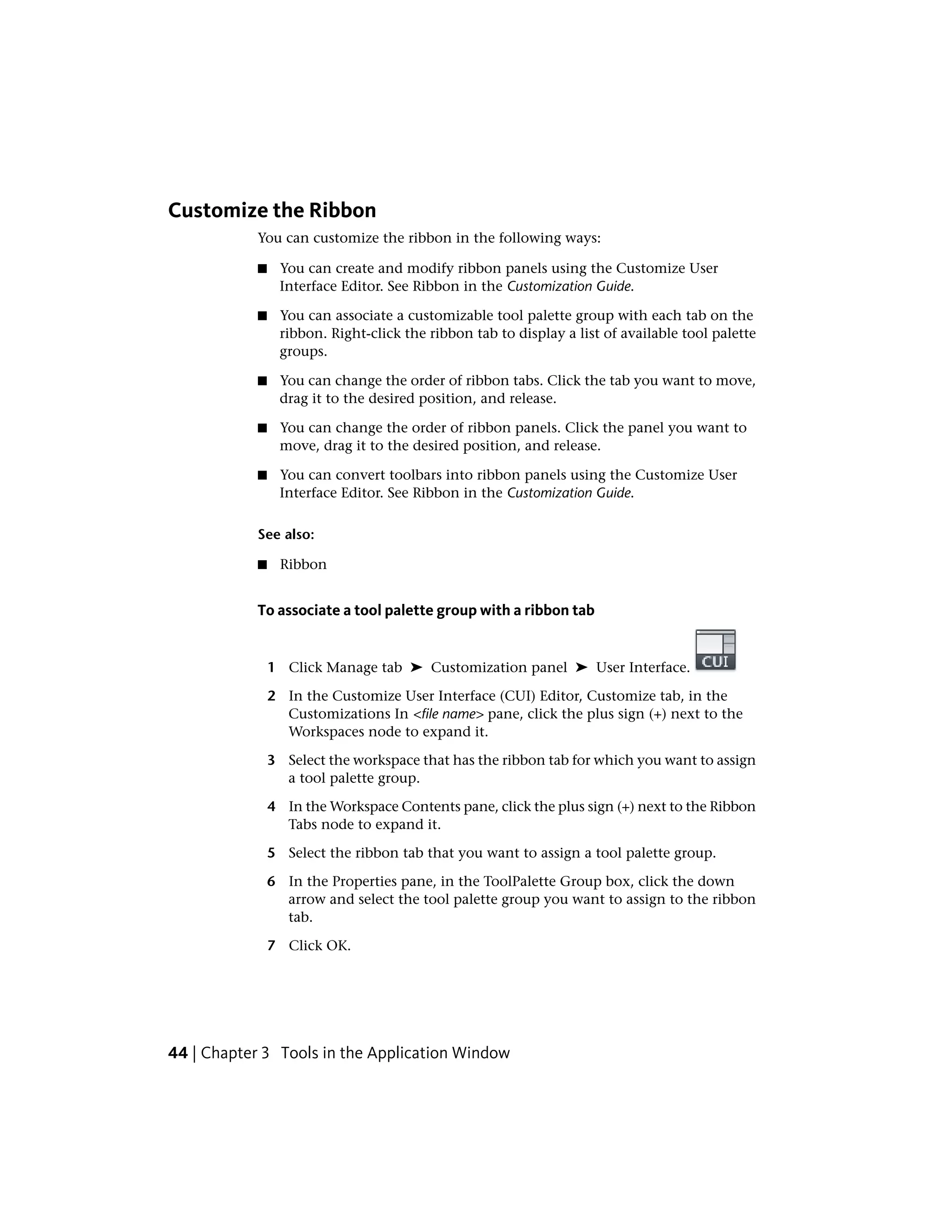 Customize the Ribbon
You can customize the ribbon in the following ways:
■ You can create and modify ribbon panels using the Customize User
Interface Editor. See Ribbon in the Customization Guide.
■ You can associate a customizable tool palette group with each tab on the
ribbon. Right-click the ribbon tab to display a list of available tool palette
groups.
■ You can change the order of ribbon tabs. Click the tab you want to move,
drag it to the desired position, and release.
■ You can change the order of ribbon panels. Click the panel you want to
move, drag it to the desired position, and release.
■ You can convert toolbars into ribbon panels using the Customize User
Interface Editor. See Ribbon in the Customization Guide.
See also:
■ Ribbon
To associate a tool palette group with a ribbon tab
1 Click Manage tab ➤ Customization panel ➤ User Interface.
2 In the Customize User Interface (CUI) Editor, Customize tab, in the
Customizations In <file name> pane, click the plus sign (+) next to the
Workspaces node to expand it.
3 Select the workspace that has the ribbon tab for which you want to assign
a tool palette group.
4 In the Workspace Contents pane, click the plus sign (+) next to the Ribbon
Tabs node to expand it.
5 Select the ribbon tab that you want to assign a tool palette group.
6 In the Properties pane, in the ToolPalette Group box, click the down
arrow and select the tool palette group you want to assign to the ribbon
tab.
7 Click OK.
44 | Chapter 3 Tools in the Application Window
 