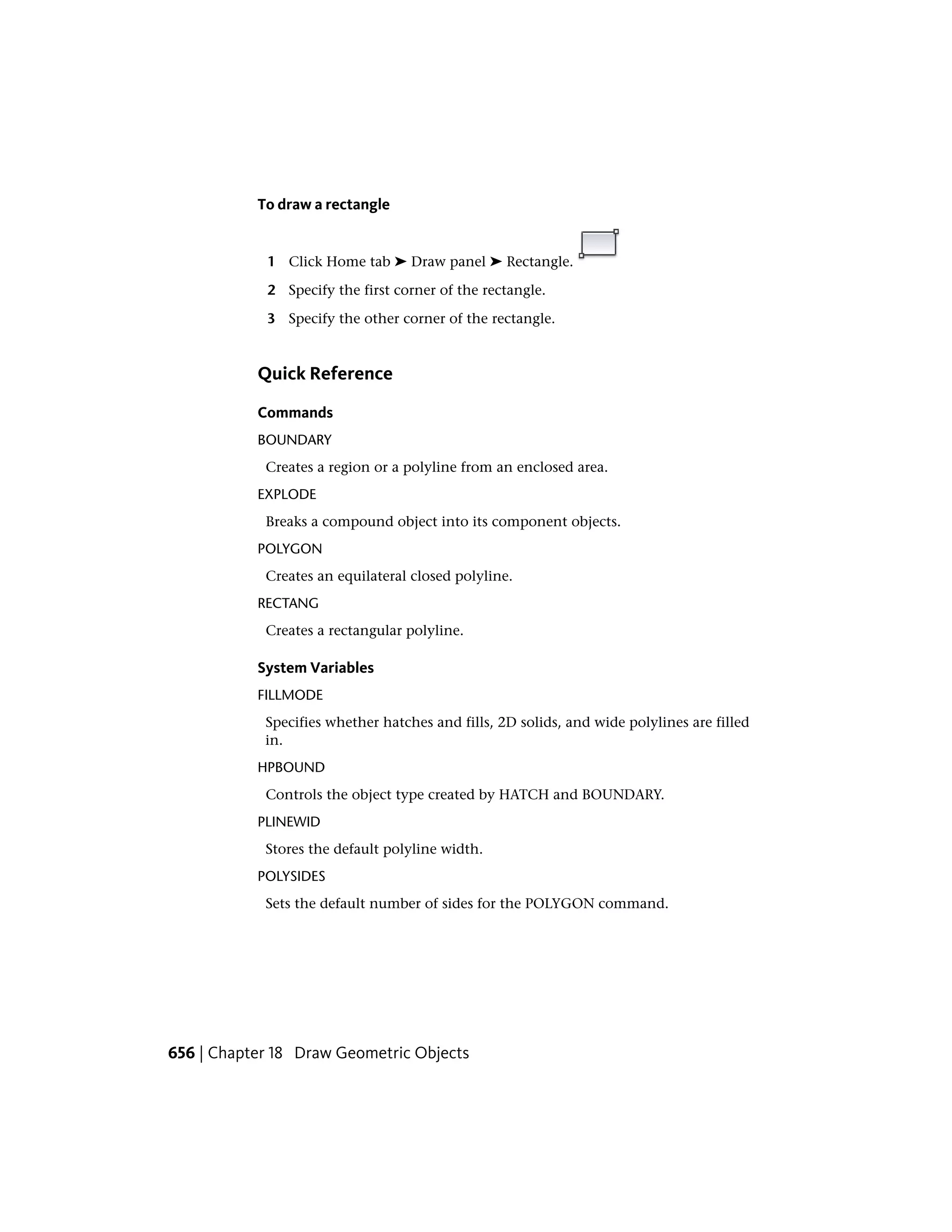 To draw a rectangle
1 Click Home tab ➤ Draw panel ➤ Rectangle.
2 Specify the first corner of the rectangle.
3 Specify the other corner of the rectangle.
Quick Reference
Commands
BOUNDARY
Creates a region or a polyline from an enclosed area.
EXPLODE
Breaks a compound object into its component objects.
POLYGON
Creates an equilateral closed polyline.
RECTANG
Creates a rectangular polyline.
System Variables
FILLMODE
Specifies whether hatches and fills, 2D solids, and wide polylines are filled
in.
HPBOUND
Controls the object type created by HATCH and BOUNDARY.
PLINEWID
Stores the default polyline width.
POLYSIDES
Sets the default number of sides for the POLYGON command.
656 | Chapter 18 Draw Geometric Objects
 
