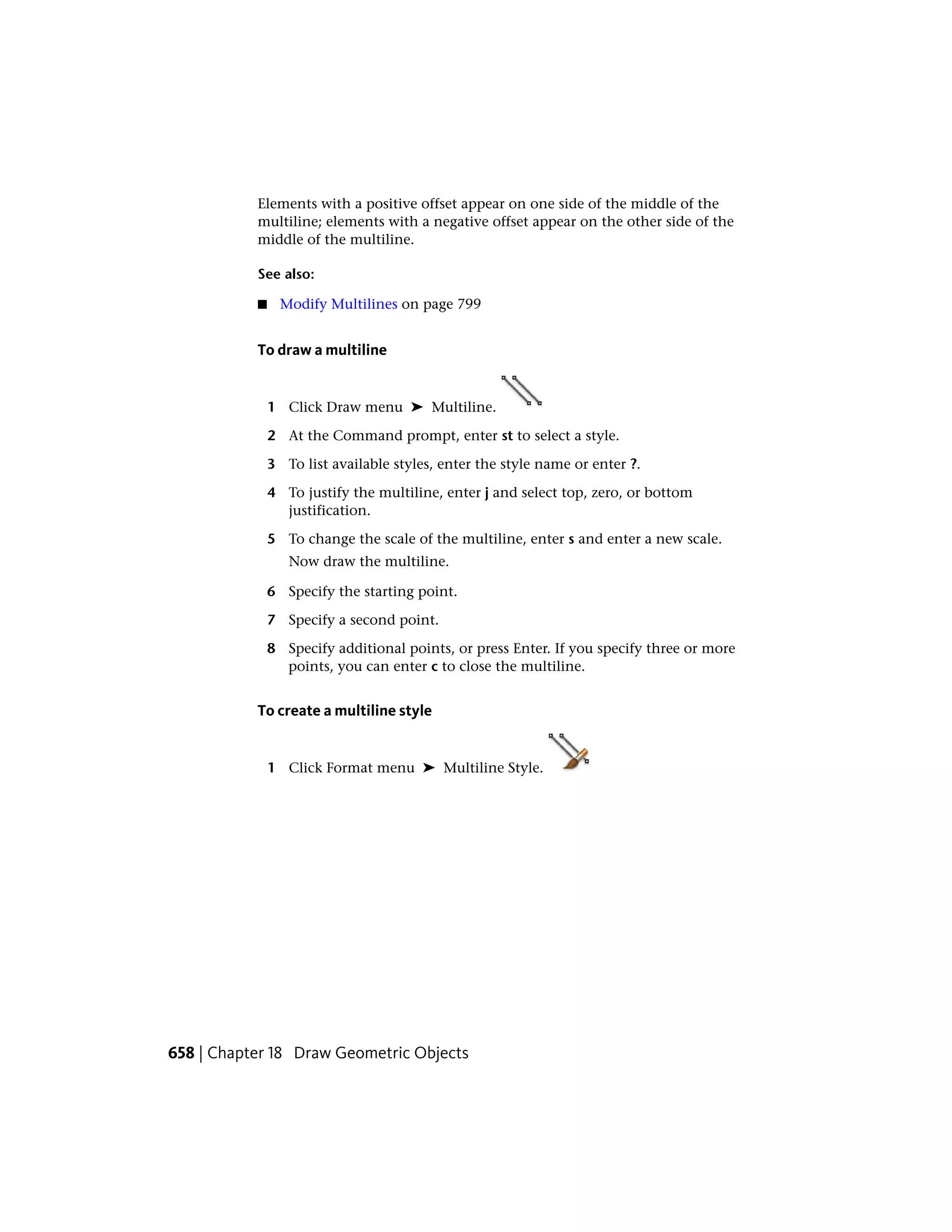 Elements with a positive offset appear on one side of the middle of the
multiline; elements with a negative offset appear on the other side of the
middle of the multiline.
See also:
■ Modify Multilines on page 799
To draw a multiline
1 Click Draw menu ➤ Multiline.
2 At the Command prompt, enter st to select a style.
3 To list available styles, enter the style name or enter ?.
4 To justify the multiline, enter j and select top, zero, or bottom
justification.
5 To change the scale of the multiline, enter s and enter a new scale.
Now draw the multiline.
6 Specify the starting point.
7 Specify a second point.
8 Specify additional points, or press Enter. If you specify three or more
points, you can enter c to close the multiline.
To create a multiline style
1 Click Format menu ➤ Multiline Style.
658 | Chapter 18 Draw Geometric Objects
 