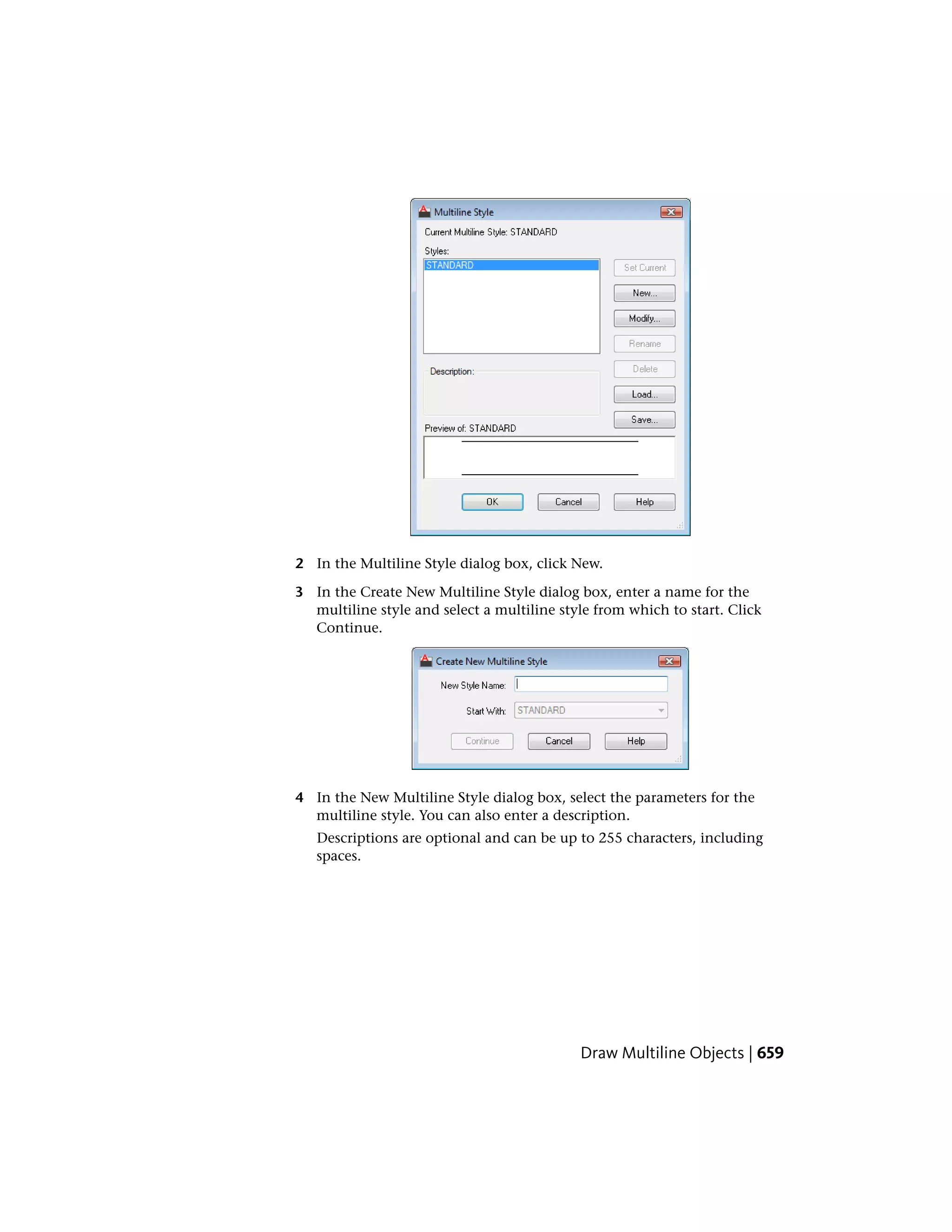 2 In the Multiline Style dialog box, click New.
3 In the Create New Multiline Style dialog box, enter a name for the
multiline style and select a multiline style from which to start. Click
Continue.
4 In the New Multiline Style dialog box, select the parameters for the
multiline style. You can also enter a description.
Descriptions are optional and can be up to 255 characters, including
spaces.
Draw Multiline Objects | 659
 