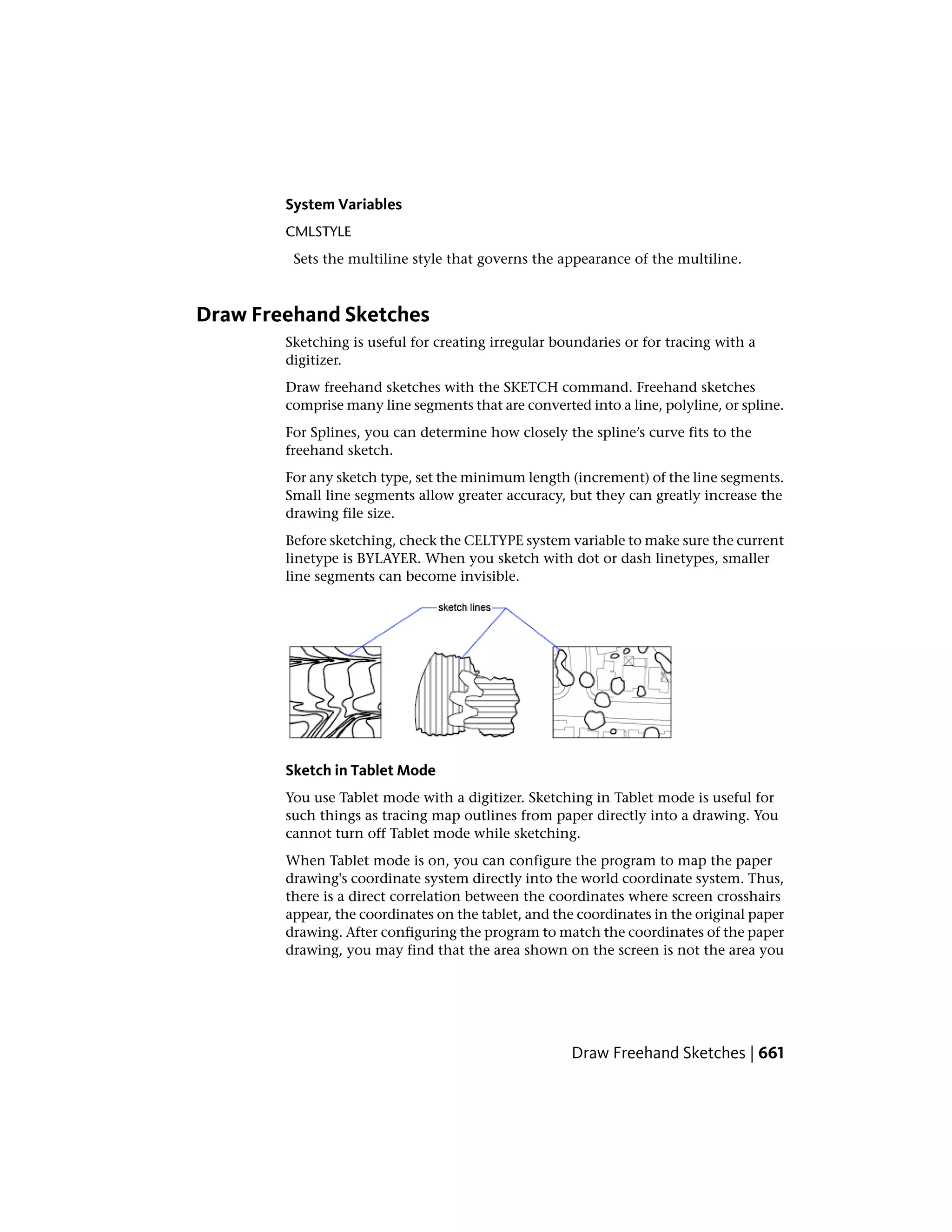 System Variables
CMLSTYLE
Sets the multiline style that governs the appearance of the multiline.
Draw Freehand Sketches
Sketching is useful for creating irregular boundaries or for tracing with a
digitizer.
Draw freehand sketches with the SKETCH command. Freehand sketches
comprise many line segments that are converted into a line, polyline, or spline.
For Splines, you can determine how closely the spline’s curve fits to the
freehand sketch.
For any sketch type, set the minimum length (increment) of the line segments.
Small line segments allow greater accuracy, but they can greatly increase the
drawing file size.
Before sketching, check the CELTYPE system variable to make sure the current
linetype is BYLAYER. When you sketch with dot or dash linetypes, smaller
line segments can become invisible.
Sketch in Tablet Mode
You use Tablet mode with a digitizer. Sketching in Tablet mode is useful for
such things as tracing map outlines from paper directly into a drawing. You
cannot turn off Tablet mode while sketching.
When Tablet mode is on, you can configure the program to map the paper
drawing's coordinate system directly into the world coordinate system. Thus,
there is a direct correlation between the coordinates where screen crosshairs
appear, the coordinates on the tablet, and the coordinates in the original paper
drawing. After configuring the program to match the coordinates of the paper
drawing, you may find that the area shown on the screen is not the area you
Draw Freehand Sketches | 661
 