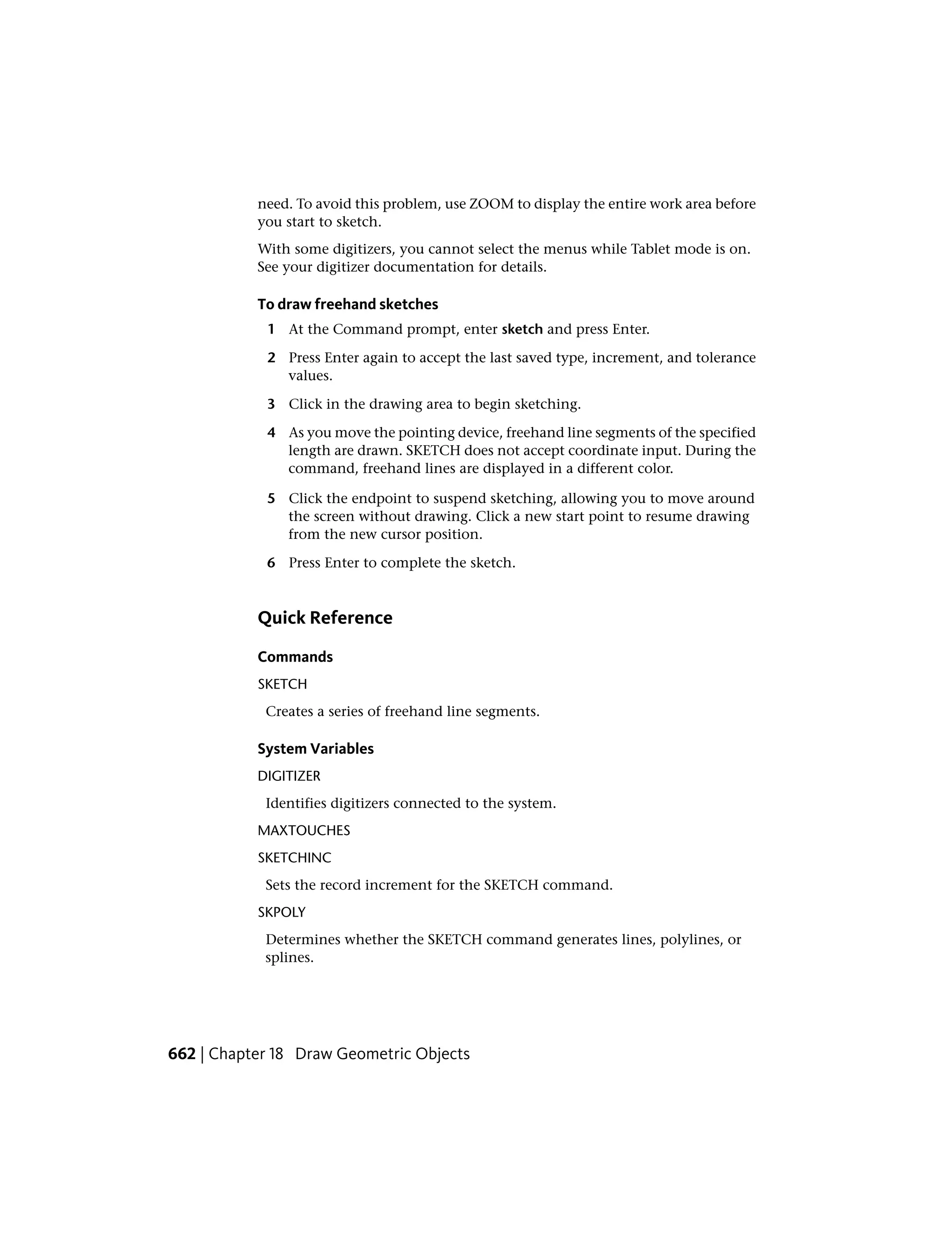 need. To avoid this problem, use ZOOM to display the entire work area before
you start to sketch.
With some digitizers, you cannot select the menus while Tablet mode is on.
See your digitizer documentation for details.
To draw freehand sketches
1 At the Command prompt, enter sketch and press Enter.
2 Press Enter again to accept the last saved type, increment, and tolerance
values.
3 Click in the drawing area to begin sketching.
4 As you move the pointing device, freehand line segments of the specified
length are drawn. SKETCH does not accept coordinate input. During the
command, freehand lines are displayed in a different color.
5 Click the endpoint to suspend sketching, allowing you to move around
the screen without drawing. Click a new start point to resume drawing
from the new cursor position.
6 Press Enter to complete the sketch.
Quick Reference
Commands
SKETCH
Creates a series of freehand line segments.
System Variables
DIGITIZER
Identifies digitizers connected to the system.
MAXTOUCHES
SKETCHINC
Sets the record increment for the SKETCH command.
SKPOLY
Determines whether the SKETCH command generates lines, polylines, or
splines.
662 | Chapter 18 Draw Geometric Objects
 