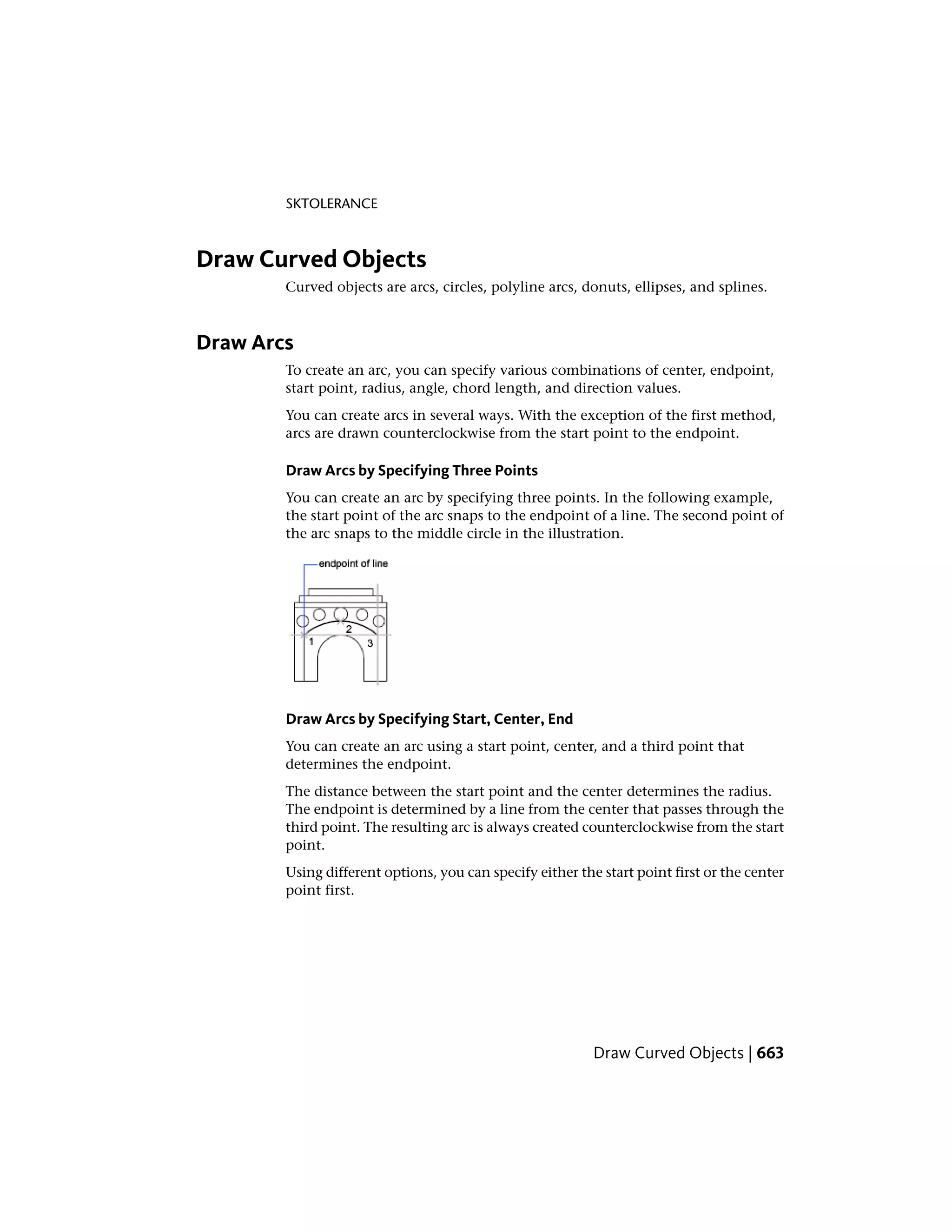 SKTOLERANCE
Draw Curved Objects
Curved objects are arcs, circles, polyline arcs, donuts, ellipses, and splines.
Draw Arcs
To create an arc, you can specify various combinations of center, endpoint,
start point, radius, angle, chord length, and direction values.
You can create arcs in several ways. With the exception of the first method,
arcs are drawn counterclockwise from the start point to the endpoint.
Draw Arcs by Specifying Three Points
You can create an arc by specifying three points. In the following example,
the start point of the arc snaps to the endpoint of a line. The second point of
the arc snaps to the middle circle in the illustration.
Draw Arcs by Specifying Start, Center, End
You can create an arc using a start point, center, and a third point that
determines the endpoint.
The distance between the start point and the center determines the radius.
The endpoint is determined by a line from the center that passes through the
third point. The resulting arc is always created counterclockwise from the start
point.
Using different options, you can specify either the start point first or the center
point first.
Draw Curved Objects | 663
 