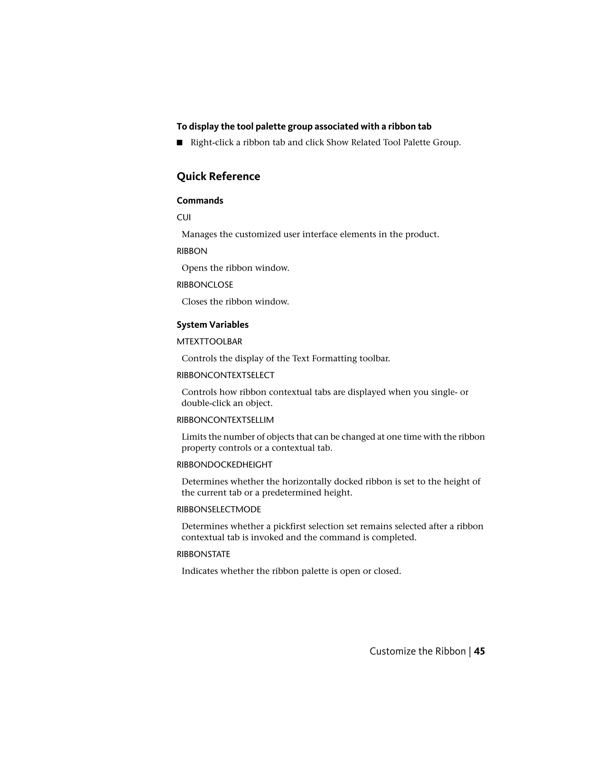 To display the tool palette group associated with a ribbon tab
■ Right-click a ribbon tab and click Show Related Tool Palette Group.
Quick Reference
Commands
CUI
Manages the customized user interface elements in the product.
RIBBON
Opens the ribbon window.
RIBBONCLOSE
Closes the ribbon window.
System Variables
MTEXTTOOLBAR
Controls the display of the Text Formatting toolbar.
RIBBONCONTEXTSELECT
Controls how ribbon contextual tabs are displayed when you single- or
double-click an object.
RIBBONCONTEXTSELLIM
Limits the number of objects that can be changed at one time with the ribbon
property controls or a contextual tab.
RIBBONDOCKEDHEIGHT
Determines whether the horizontally docked ribbon is set to the height of
the current tab or a predetermined height.
RIBBONSELECTMODE
Determines whether a pickfirst selection set remains selected after a ribbon
contextual tab is invoked and the command is completed.
RIBBONSTATE
Indicates whether the ribbon palette is open or closed.
Customize the Ribbon | 45
 