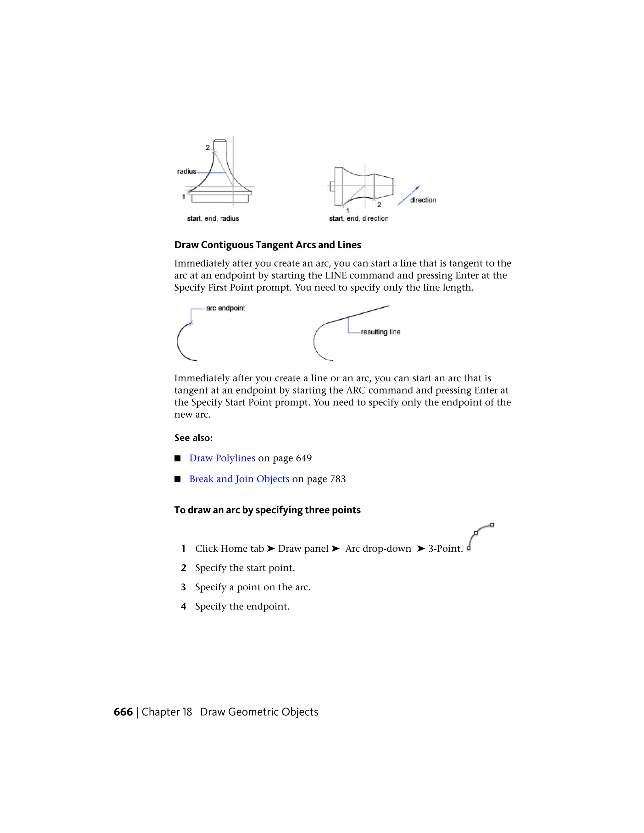 Draw Contiguous Tangent Arcs and Lines
Immediately after you create an arc, you can start a line that is tangent to the
arc at an endpoint by starting the LINE command and pressing Enter at the
Specify First Point prompt. You need to specify only the line length.
Immediately after you create a line or an arc, you can start an arc that is
tangent at an endpoint by starting the ARC command and pressing Enter at
the Specify Start Point prompt. You need to specify only the endpoint of the
new arc.
See also:
■ Draw Polylines on page 649
■ Break and Join Objects on page 783
To draw an arc by specifying three points
1 Click Home tab ➤ Draw panel ➤ Arc drop-down ➤ 3-Point.
2 Specify the start point.
3 Specify a point on the arc.
4 Specify the endpoint.
666 | Chapter 18 Draw Geometric Objects
 