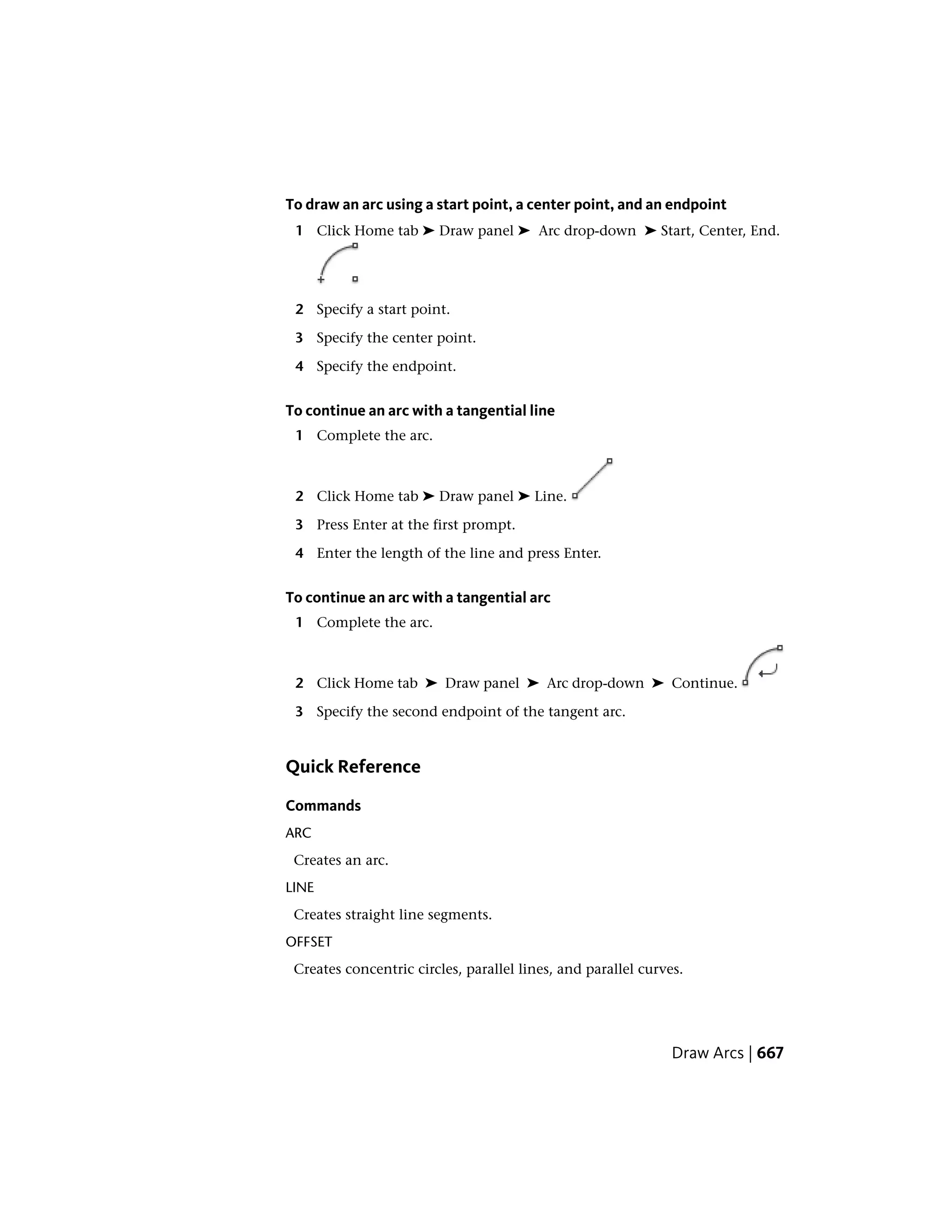 To draw an arc using a start point, a center point, and an endpoint
1 Click Home tab ➤ Draw panel ➤ Arc drop-down ➤ Start, Center, End.
2 Specify a start point.
3 Specify the center point.
4 Specify the endpoint.
To continue an arc with a tangential line
1 Complete the arc.
2 Click Home tab ➤ Draw panel ➤ Line.
3 Press Enter at the first prompt.
4 Enter the length of the line and press Enter.
To continue an arc with a tangential arc
1 Complete the arc.
2 Click Home tab ➤ Draw panel ➤ Arc drop-down ➤ Continue.
3 Specify the second endpoint of the tangent arc.
Quick Reference
Commands
ARC
Creates an arc.
LINE
Creates straight line segments.
OFFSET
Creates concentric circles, parallel lines, and parallel curves.
Draw Arcs | 667
 