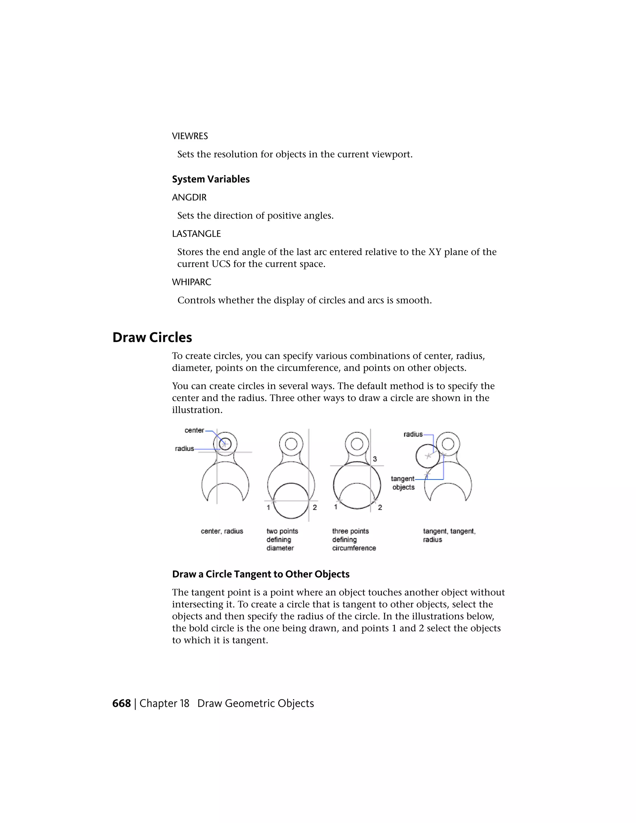 VIEWRES
Sets the resolution for objects in the current viewport.
System Variables
ANGDIR
Sets the direction of positive angles.
LASTANGLE
Stores the end angle of the last arc entered relative to the XY plane of the
current UCS for the current space.
WHIPARC
Controls whether the display of circles and arcs is smooth.
Draw Circles
To create circles, you can specify various combinations of center, radius,
diameter, points on the circumference, and points on other objects.
You can create circles in several ways. The default method is to specify the
center and the radius. Three other ways to draw a circle are shown in the
illustration.
Draw a Circle Tangent to Other Objects
The tangent point is a point where an object touches another object without
intersecting it. To create a circle that is tangent to other objects, select the
objects and then specify the radius of the circle. In the illustrations below,
the bold circle is the one being drawn, and points 1 and 2 select the objects
to which it is tangent.
668 | Chapter 18 Draw Geometric Objects
 